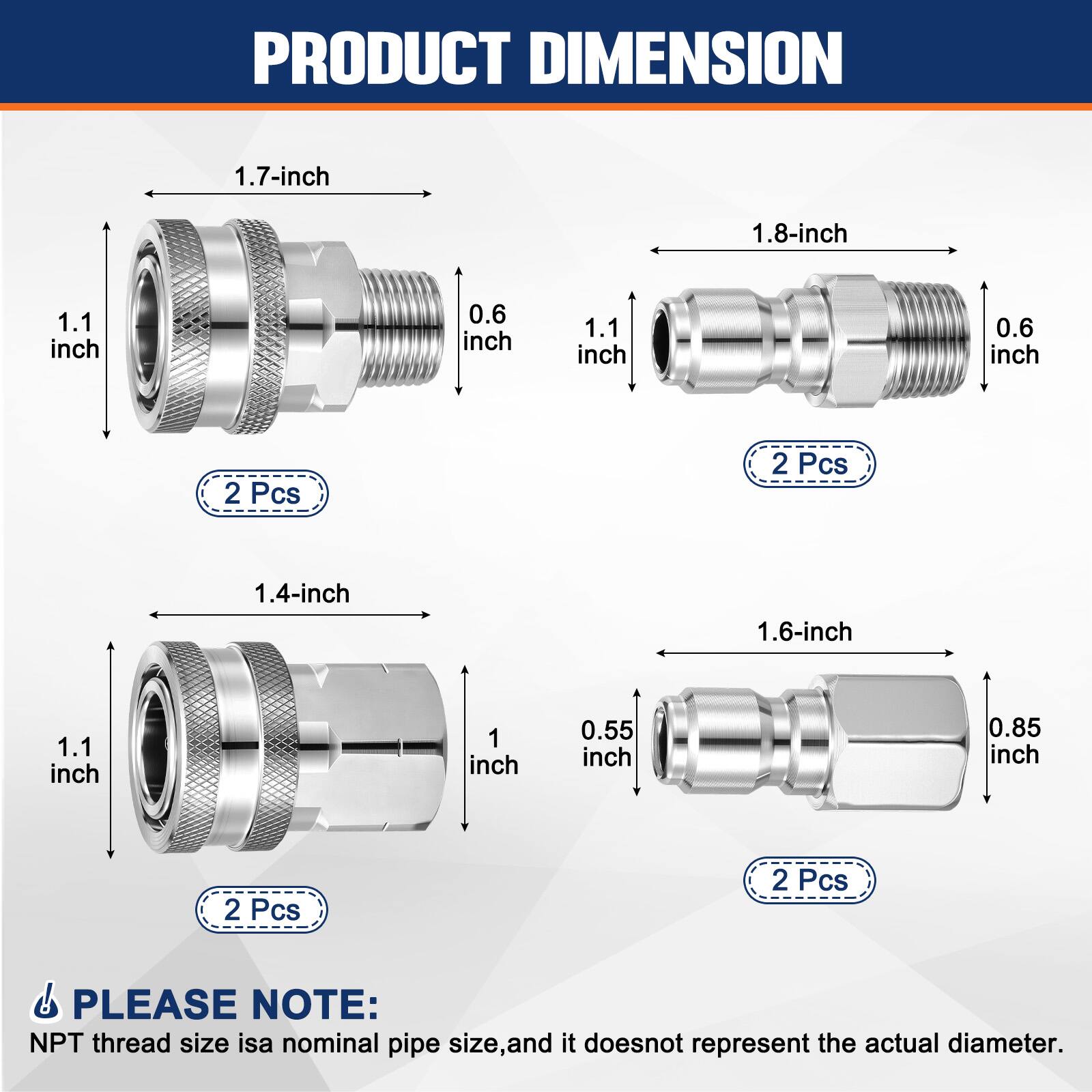PRODUCT DIMENSION

1.7-inch  
1.1 inch  
0.6 inch  
2 Pcs  

1.8-inch  
1.1 inch  
0.6 inch  
2 Pcs  

1.4-inch  
1.1 inch  
1 inch  
2 Pcs  

1.6-inch  
0.55 inch  
0.85 inch  
2 Pcs  

PLEASE NOTE:  
NPT thread size is a nominal pipe size, and it does not represent the actual diameter.