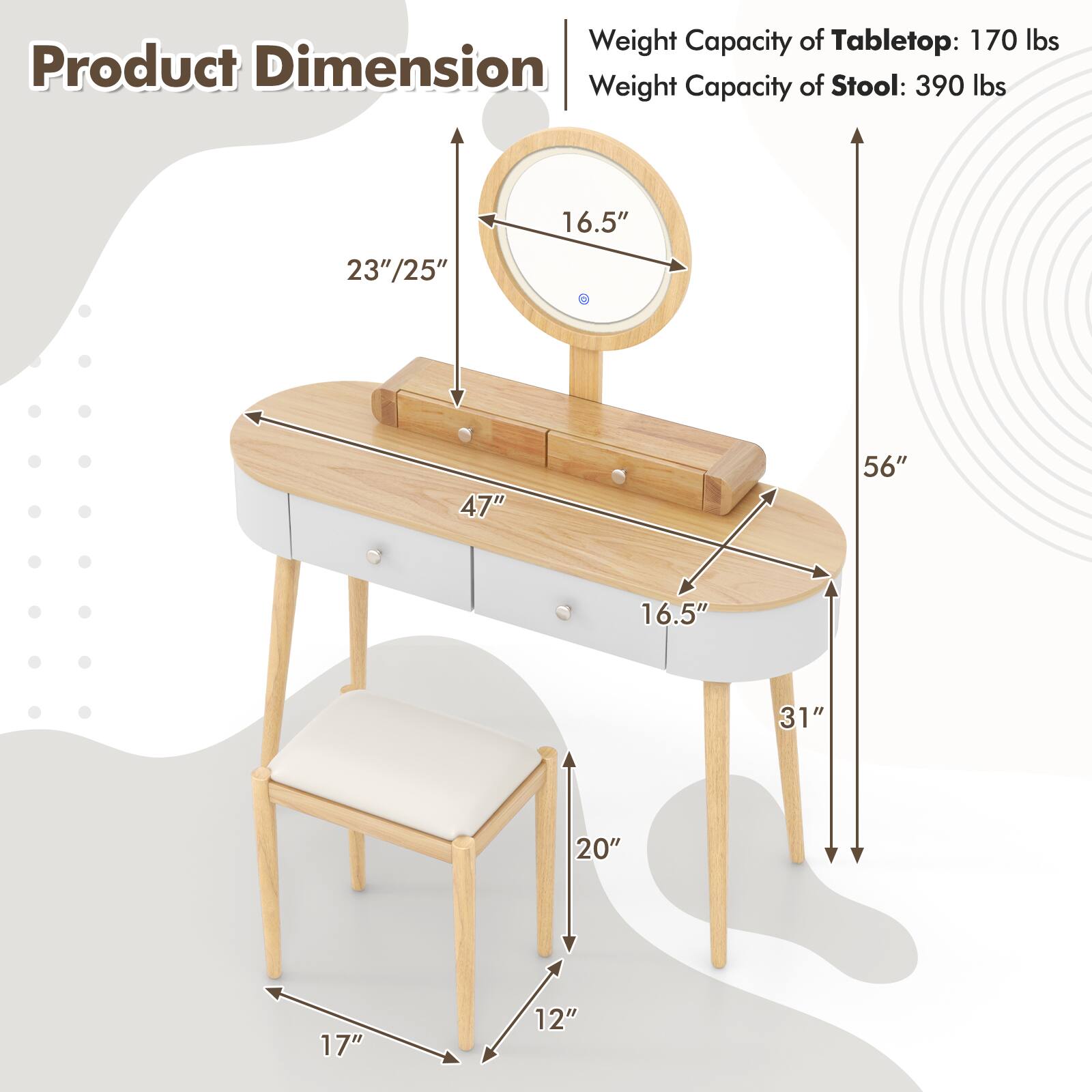 Product Dimension

Weight Capacity of Tabletop: 170 lbs  
Weight Capacity of Stool: 390 lbs  

- Tabletop:  
  - Diameter: 47"  
  - Depth: 23"/25"  
  - Height: 56"  
  - Width: 16.5"  

- Stool:  
  - Height: 20"  
  - Width: 17"  
  - Depth: 12"  

- Overall Height: 56"  
- Overall Width: 31"  
- Overall Depth: 16.5"