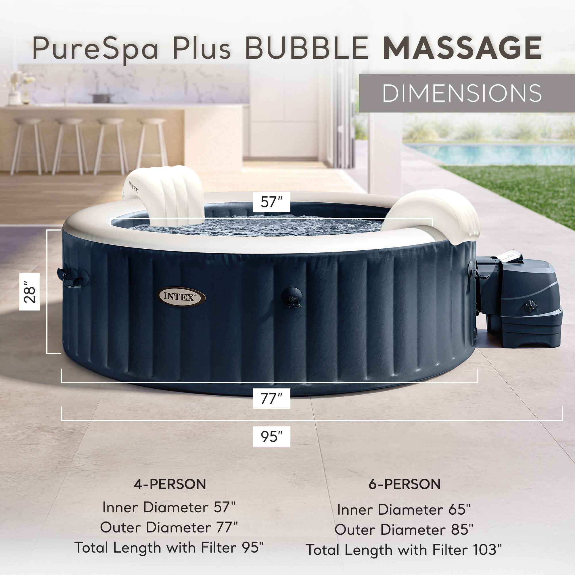 PureSpa Plus BUBBLE MASSAGE  
DIMENSIONS

4-PERSON  
Inner Diameter 57"  
Outer Diameter 77"  
Total Length with Filter 95"

6-PERSON  
Inner Diameter 65"  
Outer Diameter 85"  
Total Length with Filter 103"