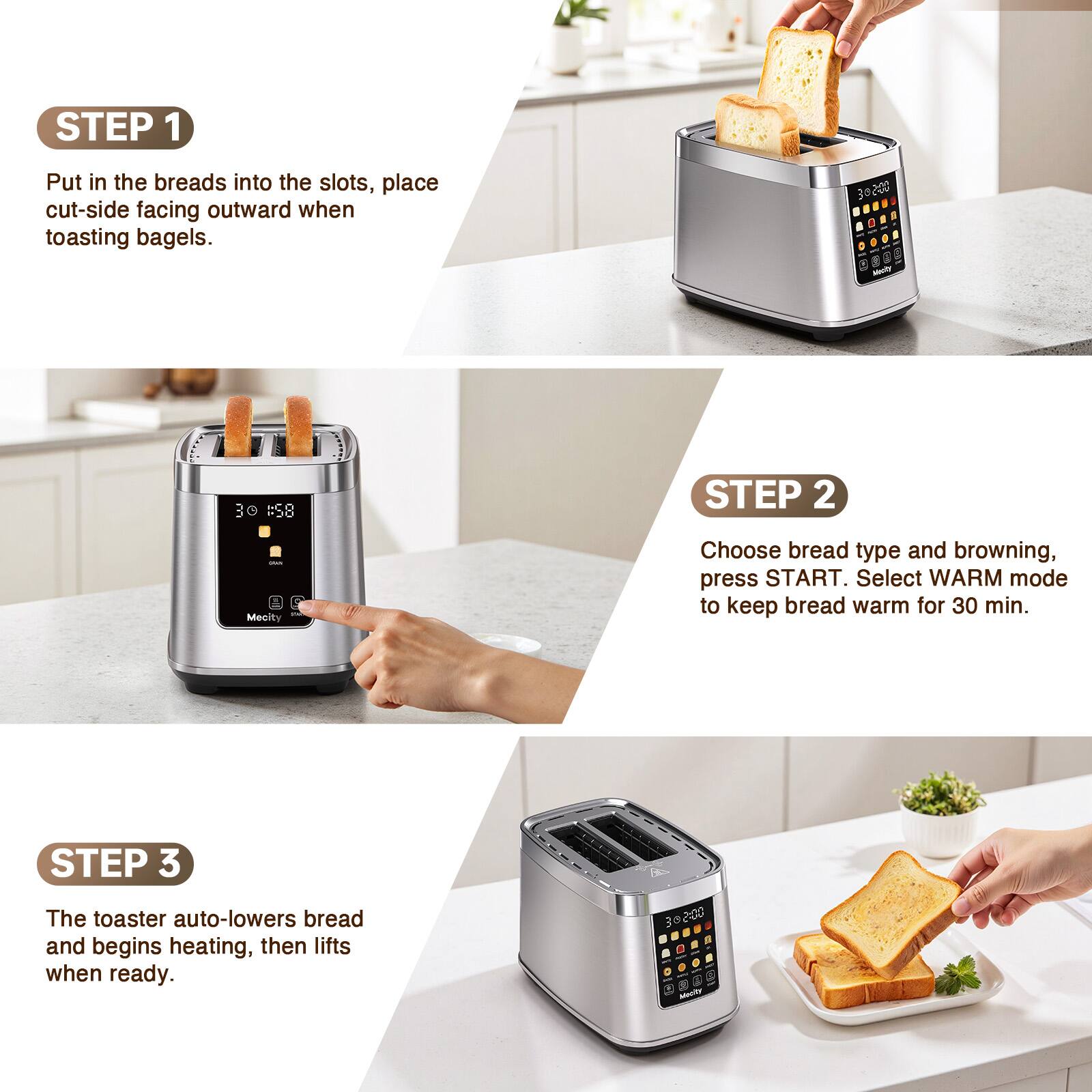 STEP 1
Put in the breads into the slots, place cut-side facing outward when toasting bagels.

STEP 2
Choose bread type and browning, press START. Select WARM mode to keep bread warm for 30 min.

STEP 3
The toaster auto-lowers bread and begins heating, then lifts when ready.