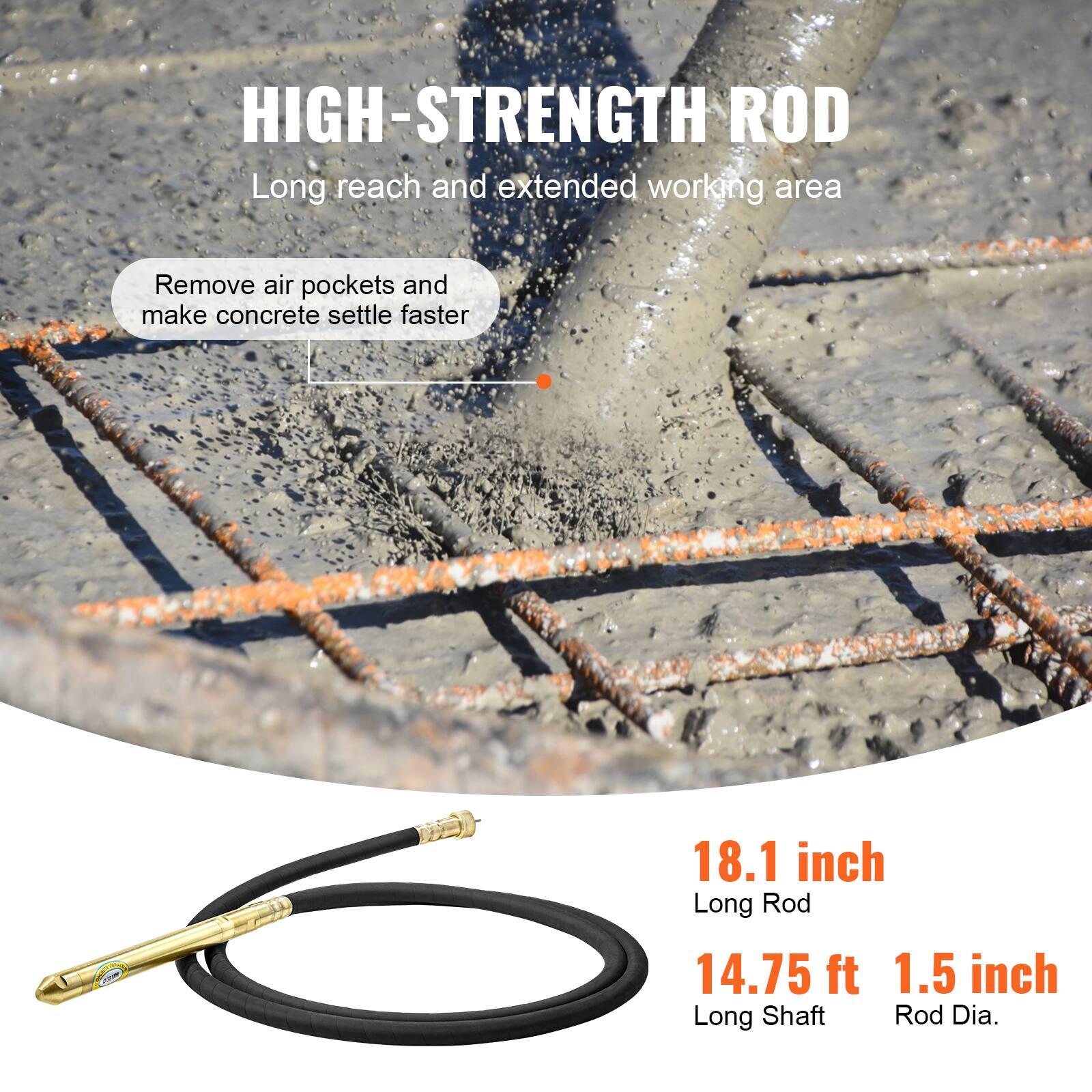 HIGH-STRENGTH ROD  
Long reach and extended working area  
Remove air pockets and make concrete settle faster  
18.1 inch Long Rod  
14.75 ft Long Shaft  
1.5 inch Rod Dia.