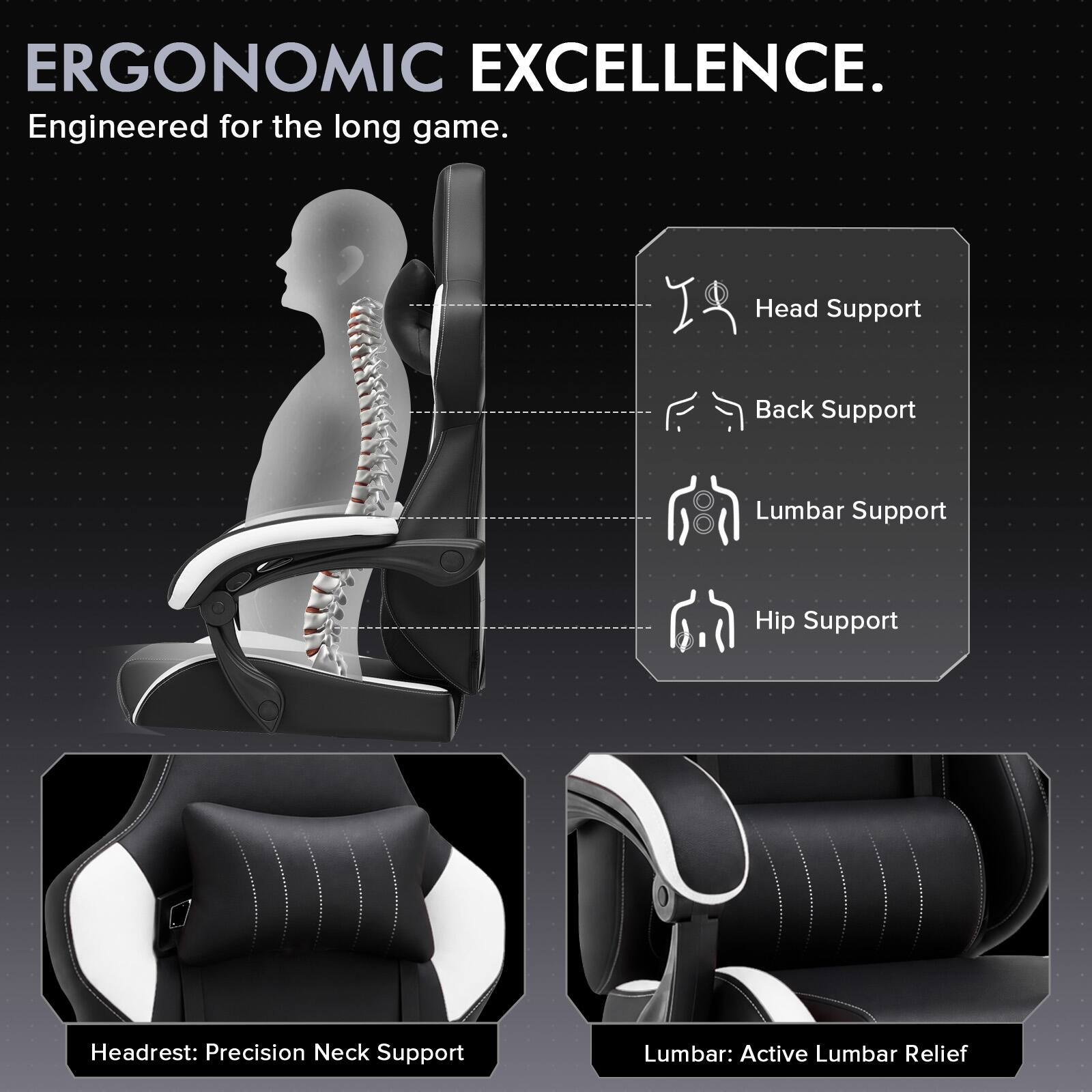ERGONOMIC EXCELLENCE.  
Engineered for the long game.  

Head Support  
Back Support  
Lumbar Support  
Hip Support  

Headrest: Precision Neck Support  
Lumbar: Active Lumbar Relief