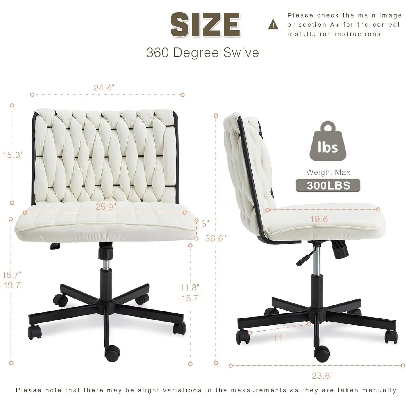 Please check the main image or section A+ for the correct installation instructions.

**SIZE**

360 Degree Swivel

- Height: 36.6"
- Width: 25.9"
- Depth: 19.6"
- Seat Height: 15.7" - 19.7"
- Back Height: 24.4"
- Armrest Height: 15.3"
- Base Width: 23.6"
- Base Depth: 11.8" - 15.7"
- Weight Max: 300LBS

Please note that there may be slight variations in the measurements as they are taken manually.