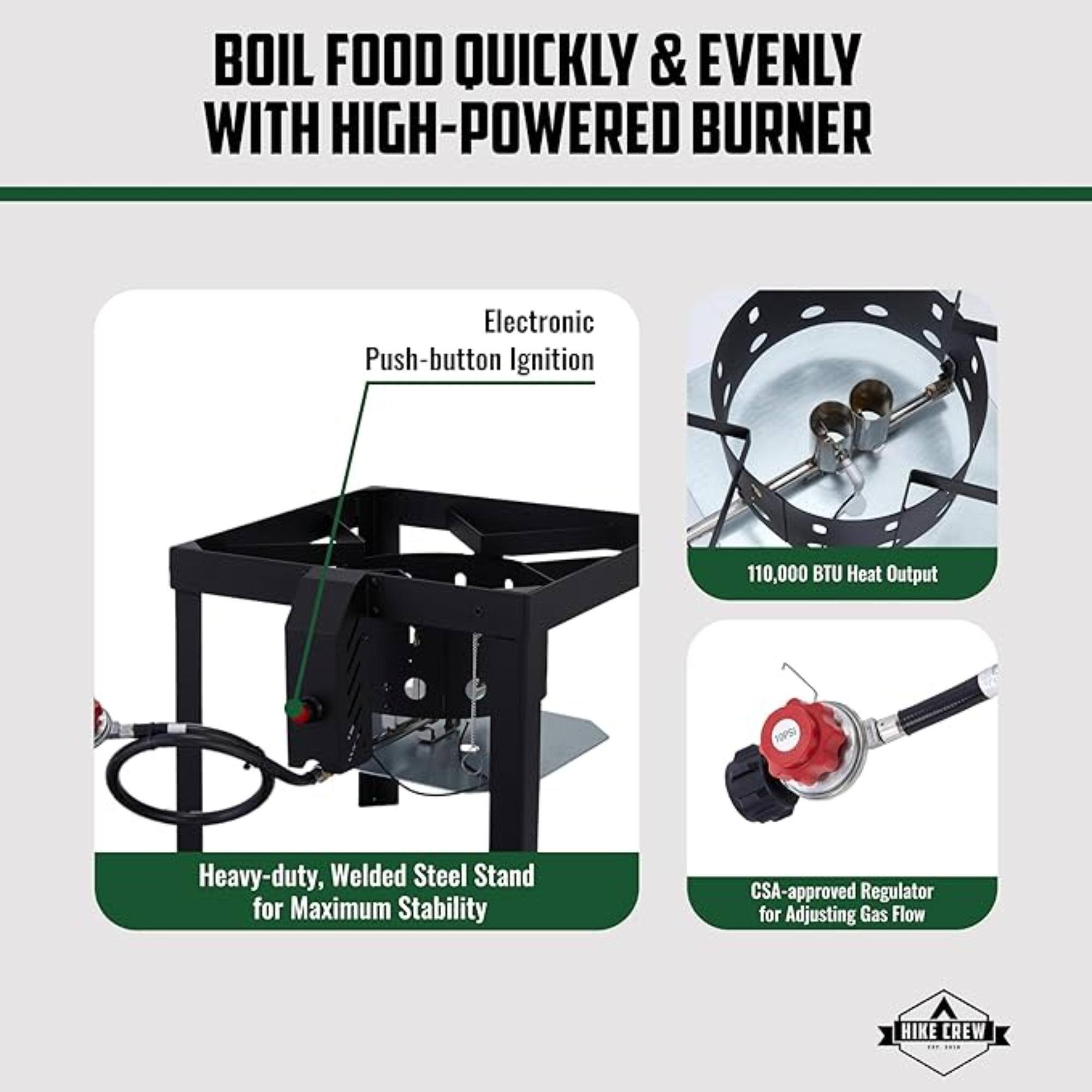 BOIL FOOD QUICKLY & EVENLY WITH HIGH-POWERED BURNER
Electronic Push-button Ignition
110,000 BTU Heat Output
Heavy-duty, Welded Steel Stand for Maximum Stability
CSA-approved Regulator for Adjusting Gas Flow
HIKE CREW