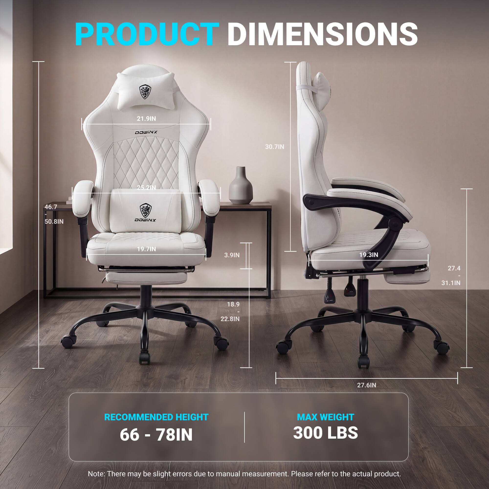 PRODUCT DIMENSIONS  
21.9IN  
30.7IN  
46.7IN  
25.2IN  
50.8IN  
19.7IN  
3.9IN  
19.3IN  
27.4IN  
31.1IN  
18.9IN  
22.8IN  
27.6IN  

RECOMMENDED HEIGHT  
66 - 78IN  

MAX WEIGHT  
300 LBS  

Note: There may be slight errors due to manual measurement. Please refer to the actual product.