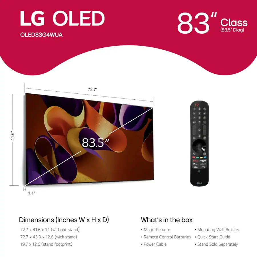 LG OLED OLED83G4WUA 83" Class (83.5" Diag) 72.7" - 72.7" x 41.6" - 1.1" Dimensions (Inches W x H x D) 72.7 x 41.6 x 1.1 (without stand) 72.7 x 43.9 x 12.6 (with stand) 19.7 x 12.6 (stand footprint) What's in the box Magic Remote Mounting Wall Bracket Remote Control Batteries Quick Start Guide Power Cable Stand Sold Separately
