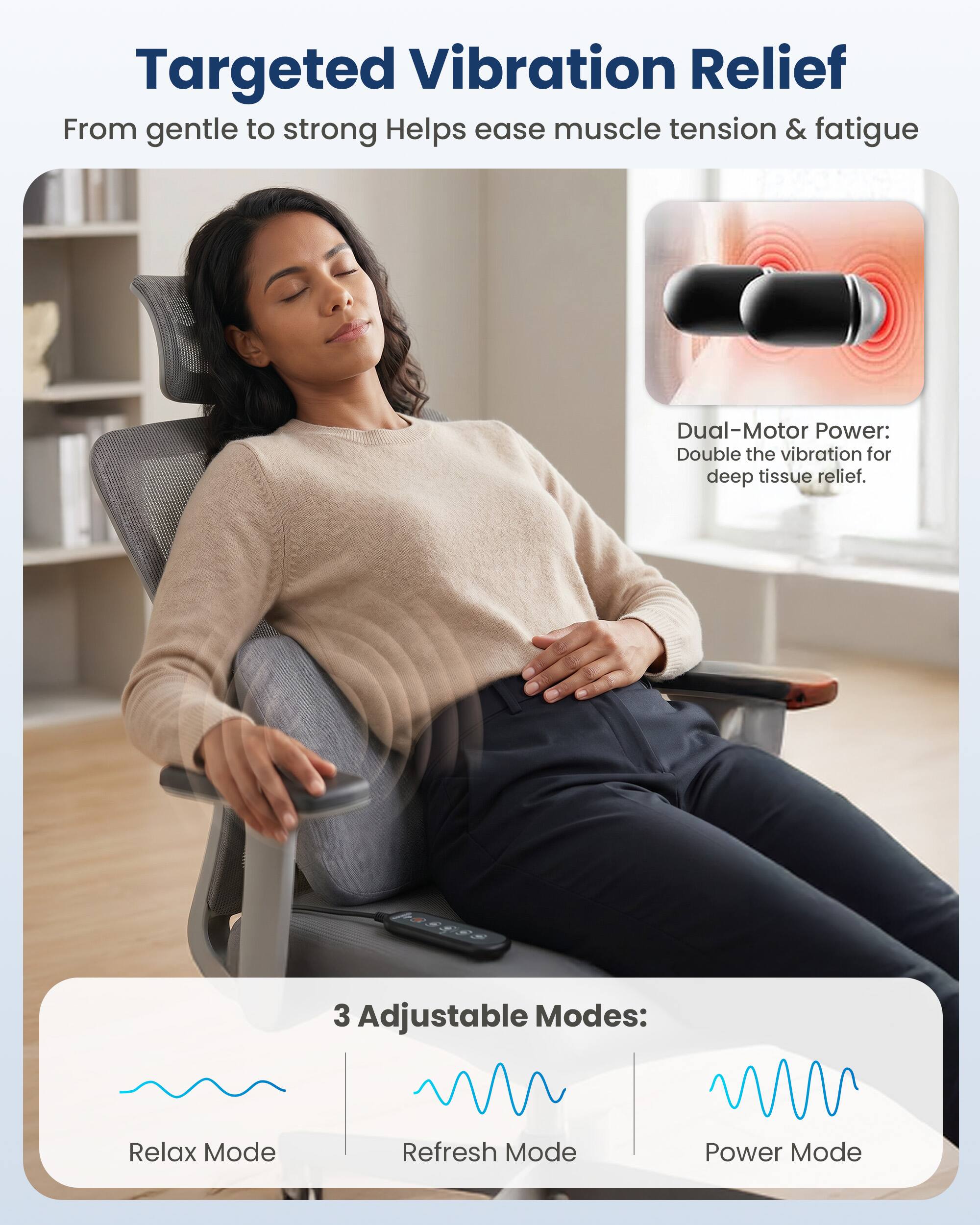 Targeted Vibration Relief  
From gentle to strong Helps ease muscle tension & fatigue

Dual-Motor Power: Double the vibration for deep tissue relief.

3 Adjustable Modes:  
Relax Mode  
Refresh Mode  
Power Mode