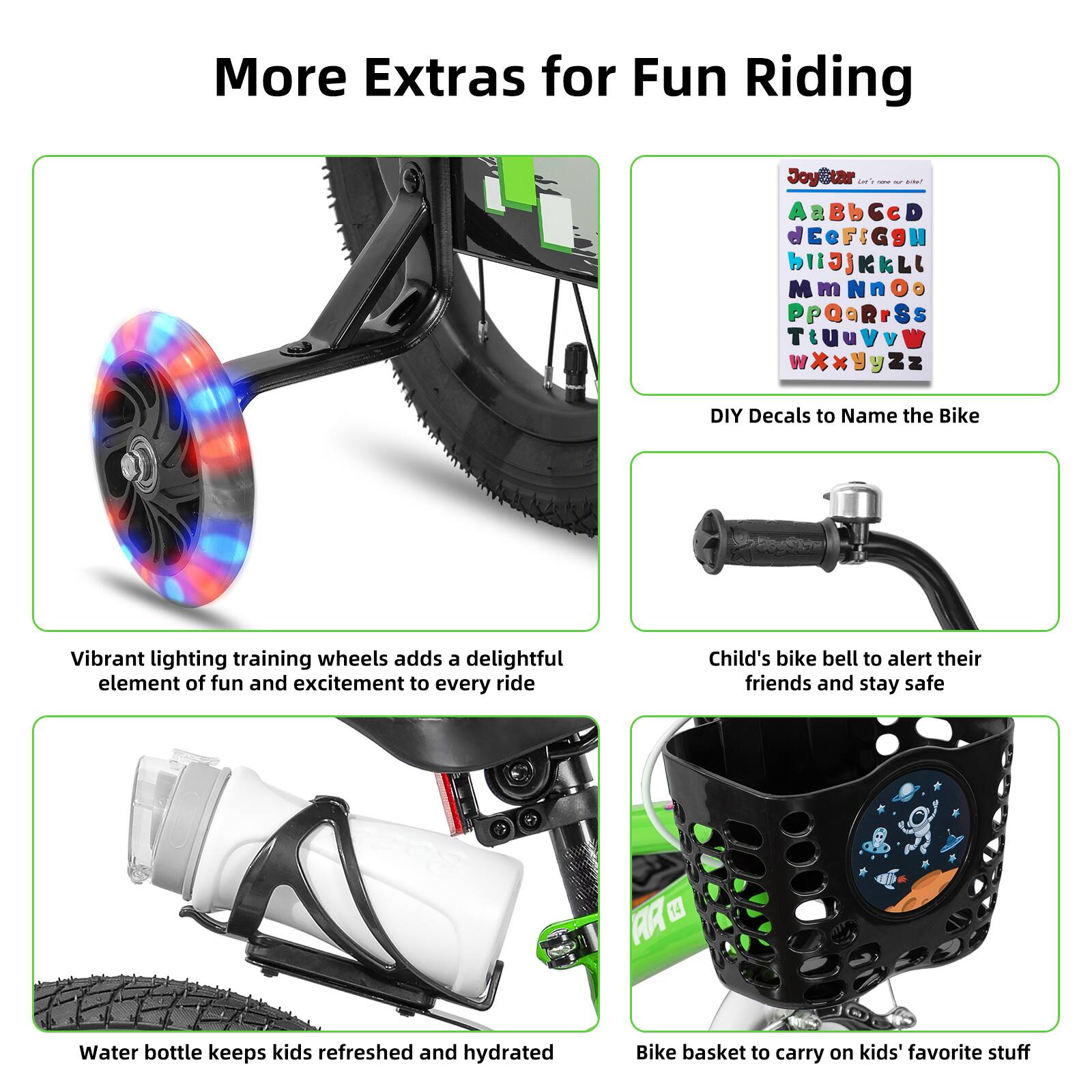 More Extras for Fun Riding

- Vibrant lighting training wheels add a delightful element of fun and excitement to every ride
- DIY Decals to Name the Bike
- Child's bike bell to alert their friends and stay safe
- Water bottle keeps kids refreshed and hydrated
- Bike basket to carry on kids' favorite stuff
