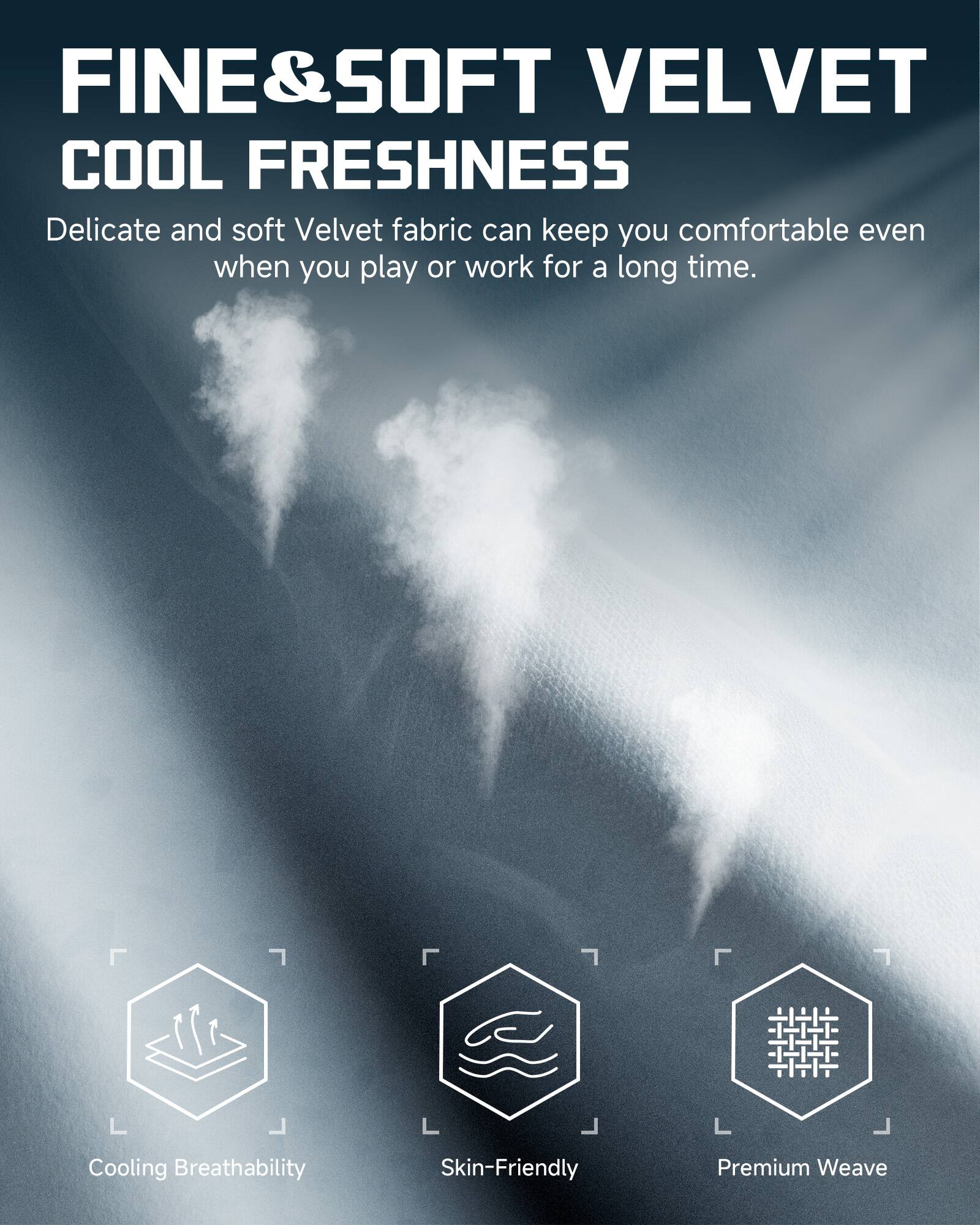 FINE & SOFT VELVET  
COOL FRESHNESS  

Delicate and soft Velvet fabric can keep you comfortable even when you play or work for a long time.  

- Cooling Breathability  
- Skin-Friendly  
- Premium Weave