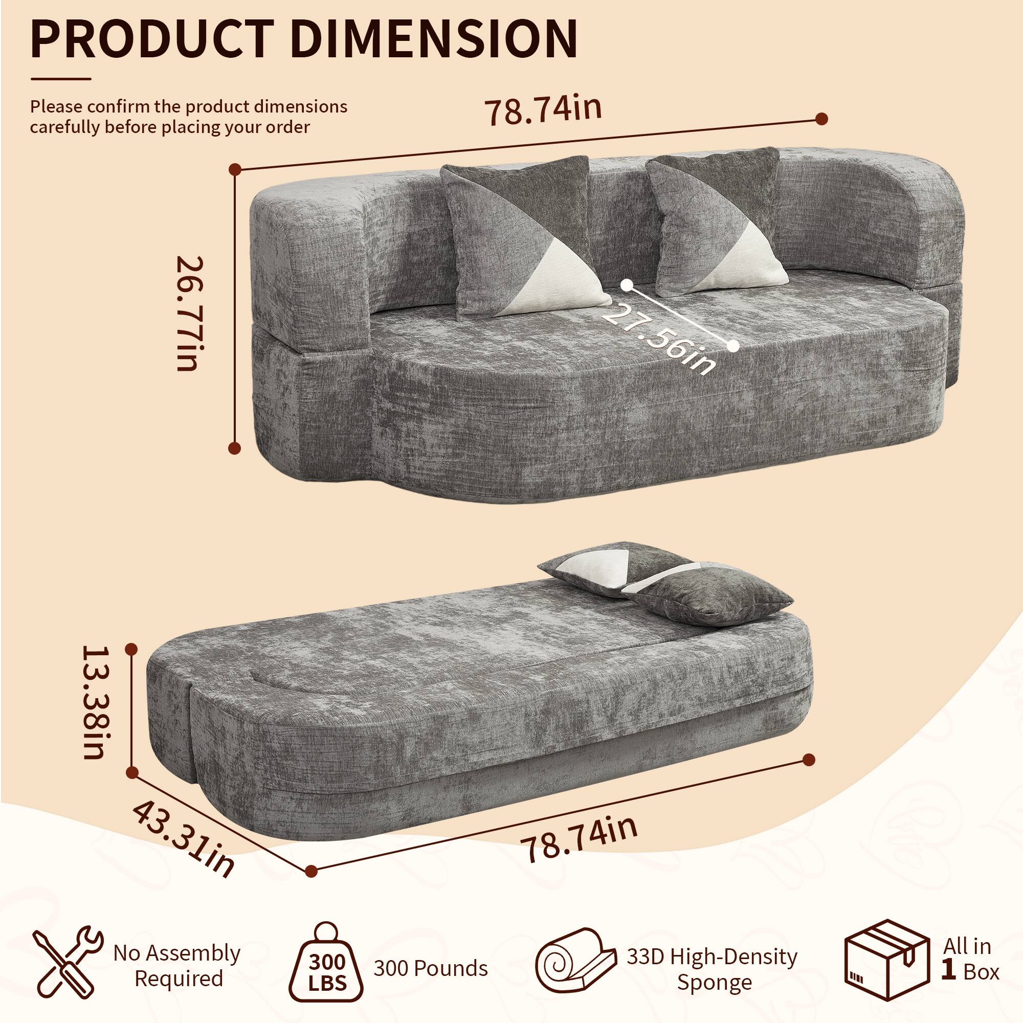 PRODUCT DIMENSION

Please confirm the product dimensions carefully before placing your order

78.74in
26.77in
27.56in
13.38in
43.31in

No Assembly Required
300 LBS
300 Pounds
33D High-Density Sponge
All in 1 Box