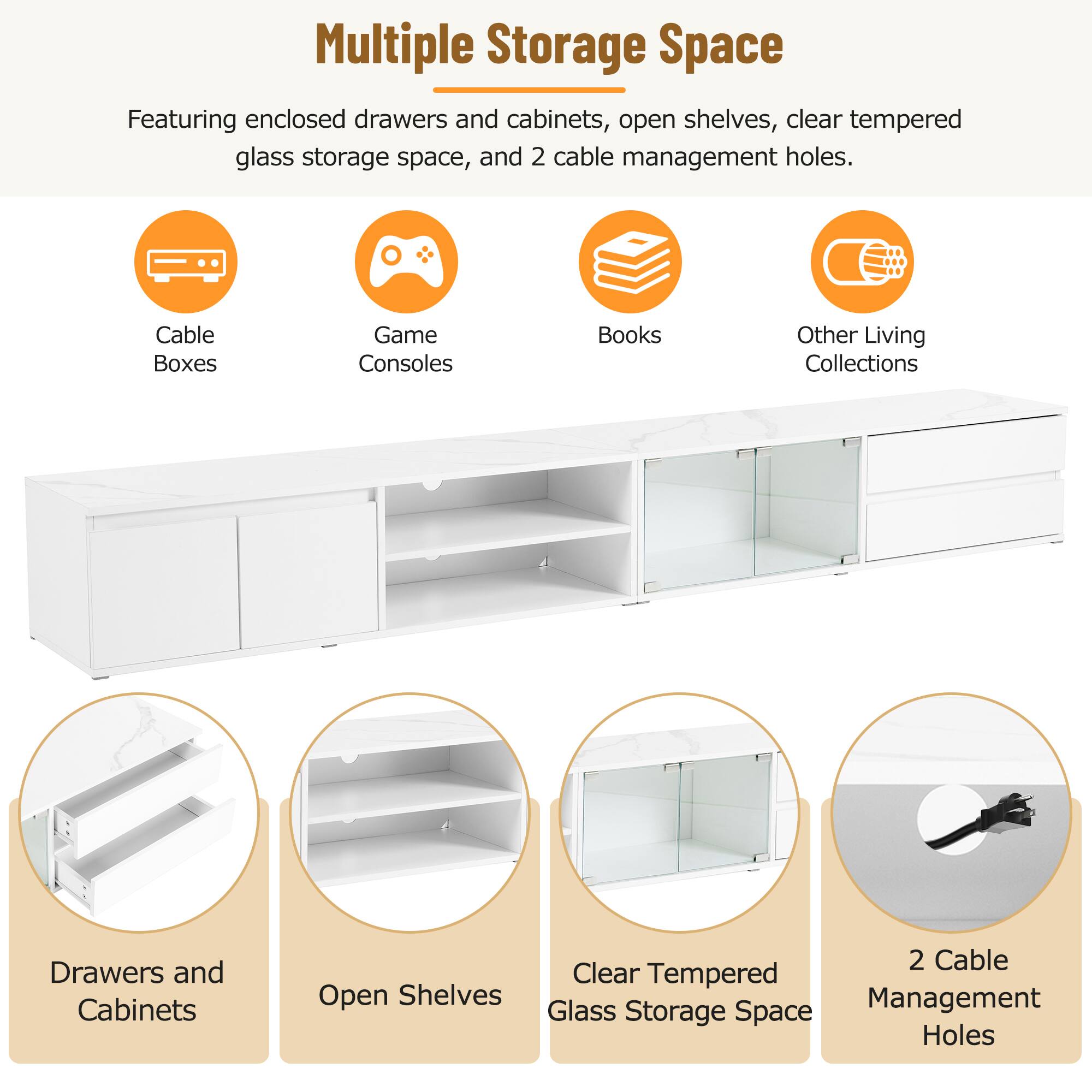 Multiple Storage Space  
Featuring enclosed drawers and cabinets, open shelves, clear tempered glass storage space, and 2 cable management holes.

- Cable Boxes
- Game Consoles
- Books
- Other Living Collections

- Drawers and Cabinets
- Open Shelves
- Clear Tempered Glass Storage Space
- 2 Cable Management Holes