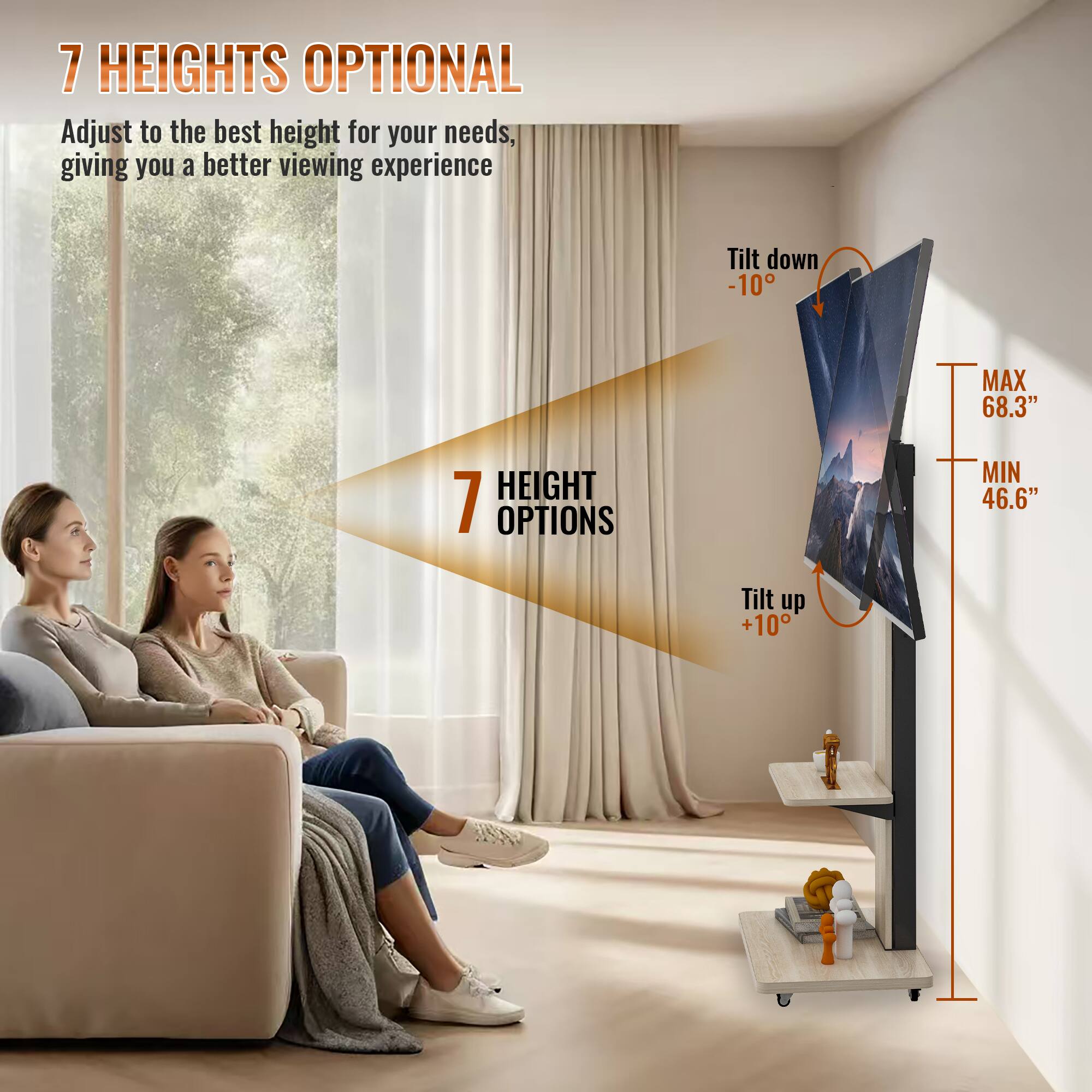 7 HEIGHTS OPTIONAL  
Adjust to the best height for your needs, giving you a better viewing experience  

7 HEIGHT OPTIONS  

Tilt down -10°  
MAX 68.3"  
MIN 46.6"  
Tilt up +10°