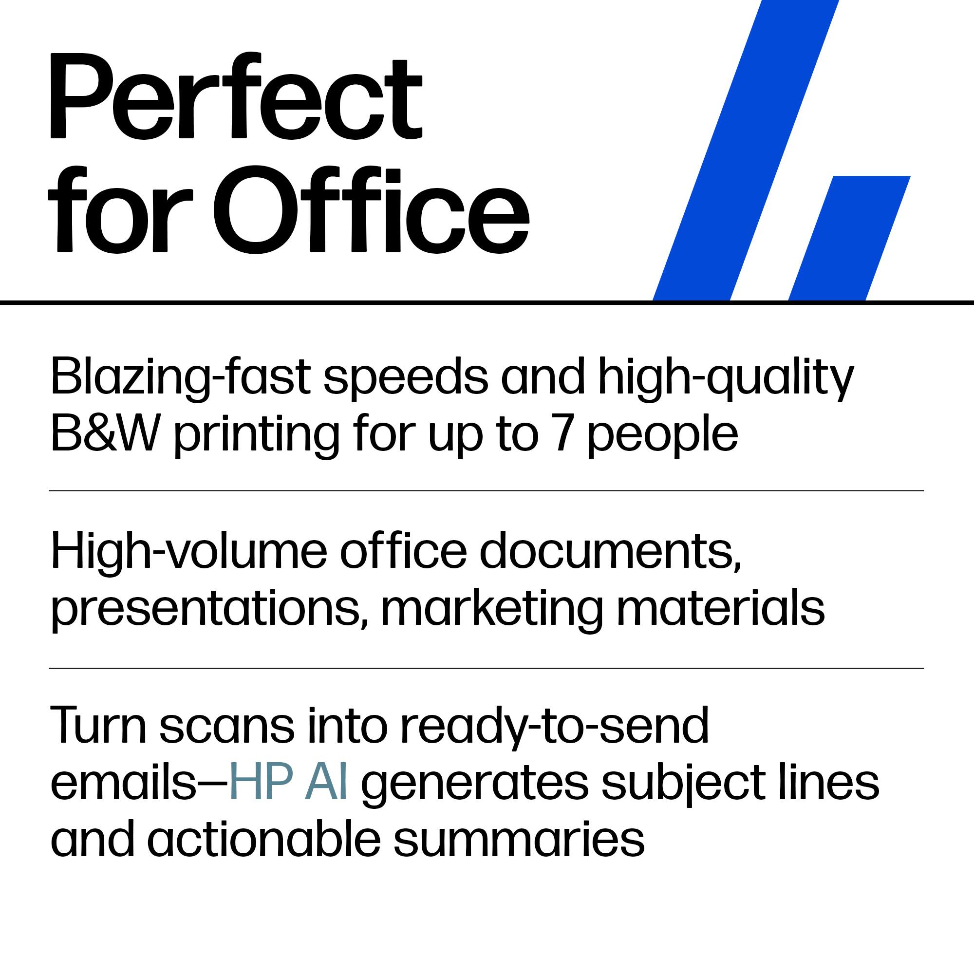 Perfect for Office

- Blazing-fast speeds and high-quality B&W printing for up to 7 people
- High-volume office documents, presentations, marketing materials
- Turn scans into ready-to-send emails—HP AI generates subject lines and actionable summaries