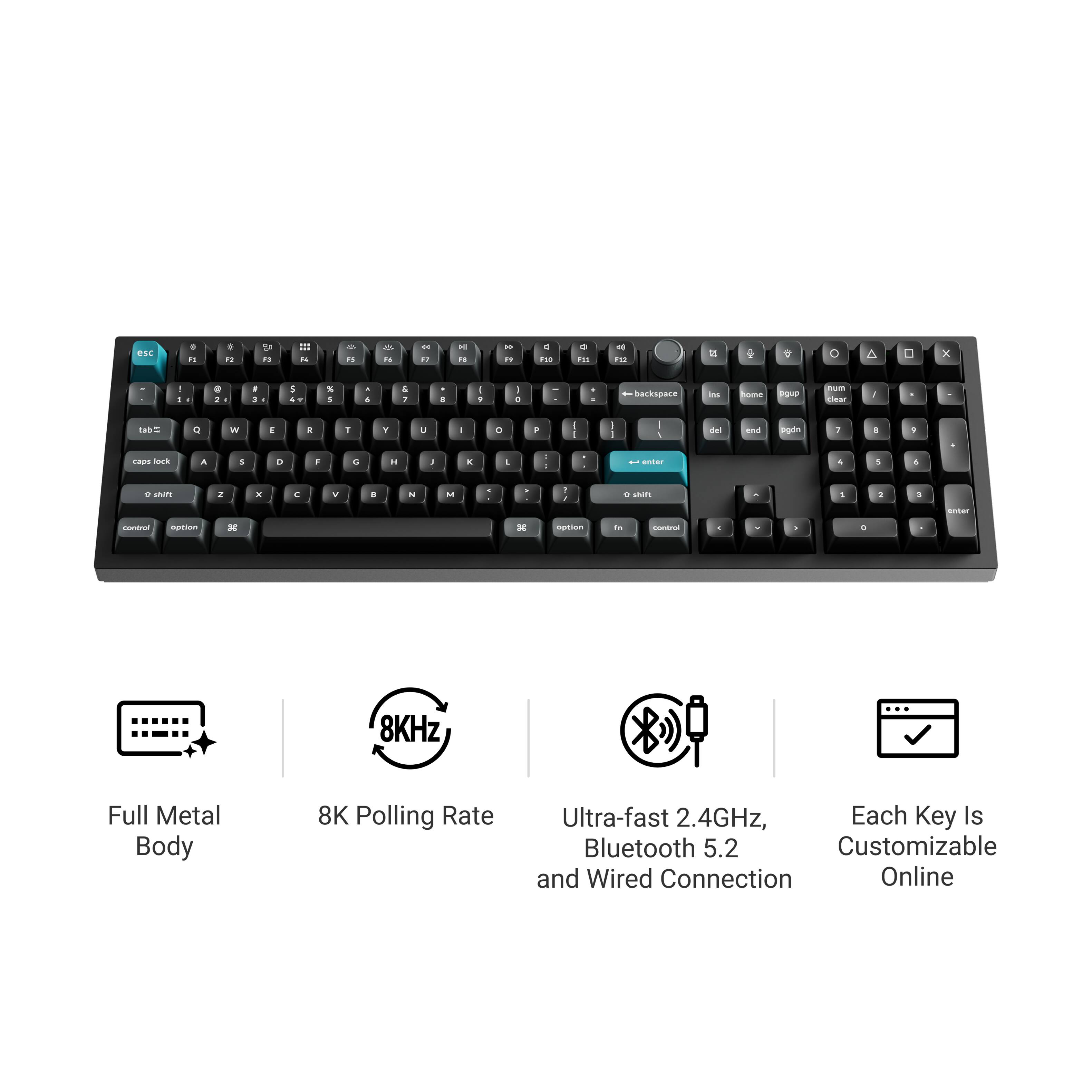 Full Metal Body  
8K Polling Rate  
Ultra-fast 2.4GHz, Bluetooth 5.2 and Wired Connection  
Each Key Is Customizable Online