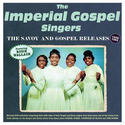 The Imperial Gospel Singers
THE SAVOY AND GOSPEL RELEASES
1958-1962
Featuring ROSIE WALLACE
32-track 2-CD collection comprising their A&B sides of their Gospel and Savoy singles from these years and all the tracks from their albums on the Gospel and Savoy labels from these years: GOSPEL SONGS, FOUNTAIN OF BLOOD and THE SOWER