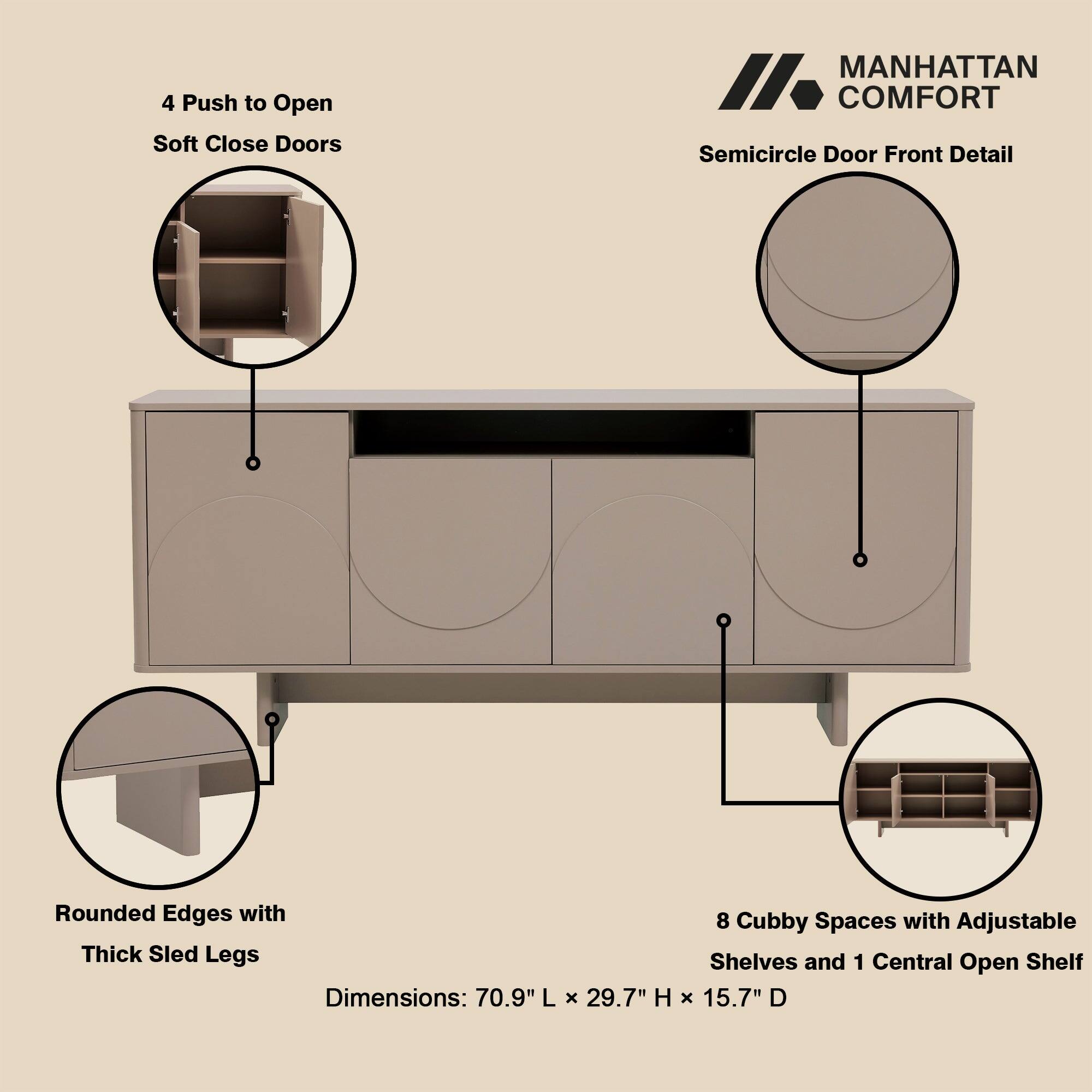 4 Push to Open Soft Close Doors  
MANHATTAN COMFORT Semicircle Door Front Detail  
Rounded Edges with Thick Sled Legs  
Dimensions: 70.9" L x 29.7" H x 15.7" D  
8 Cubby Spaces with Adjustable Shelves and 1 Central Open Shelf