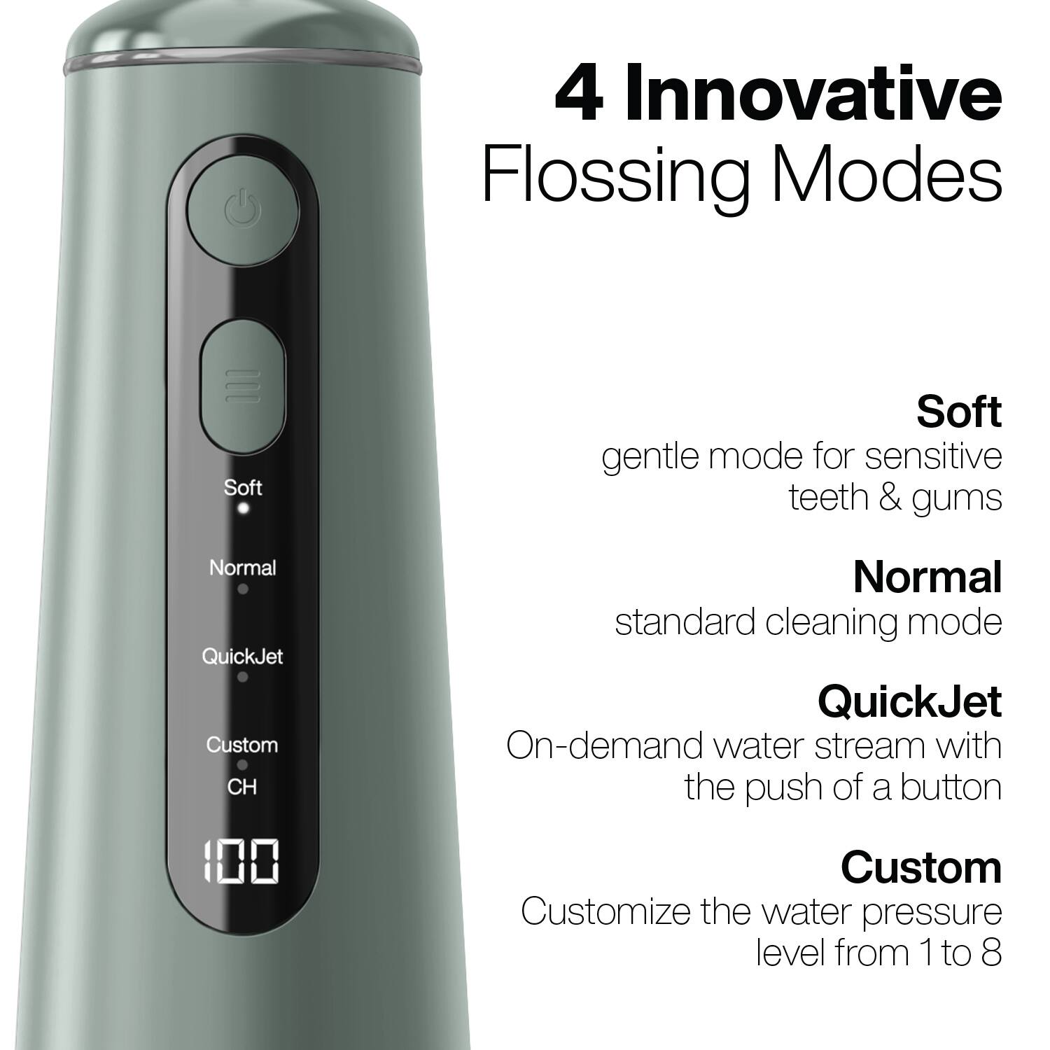 4 Innovative Flossing Modes

- Soft: gentle mode for sensitive teeth & gums
- Normal: standard cleaning mode
- QuickJet: On-demand water stream with the push of a button
- Custom: Customize the water pressure level from 1 to 8