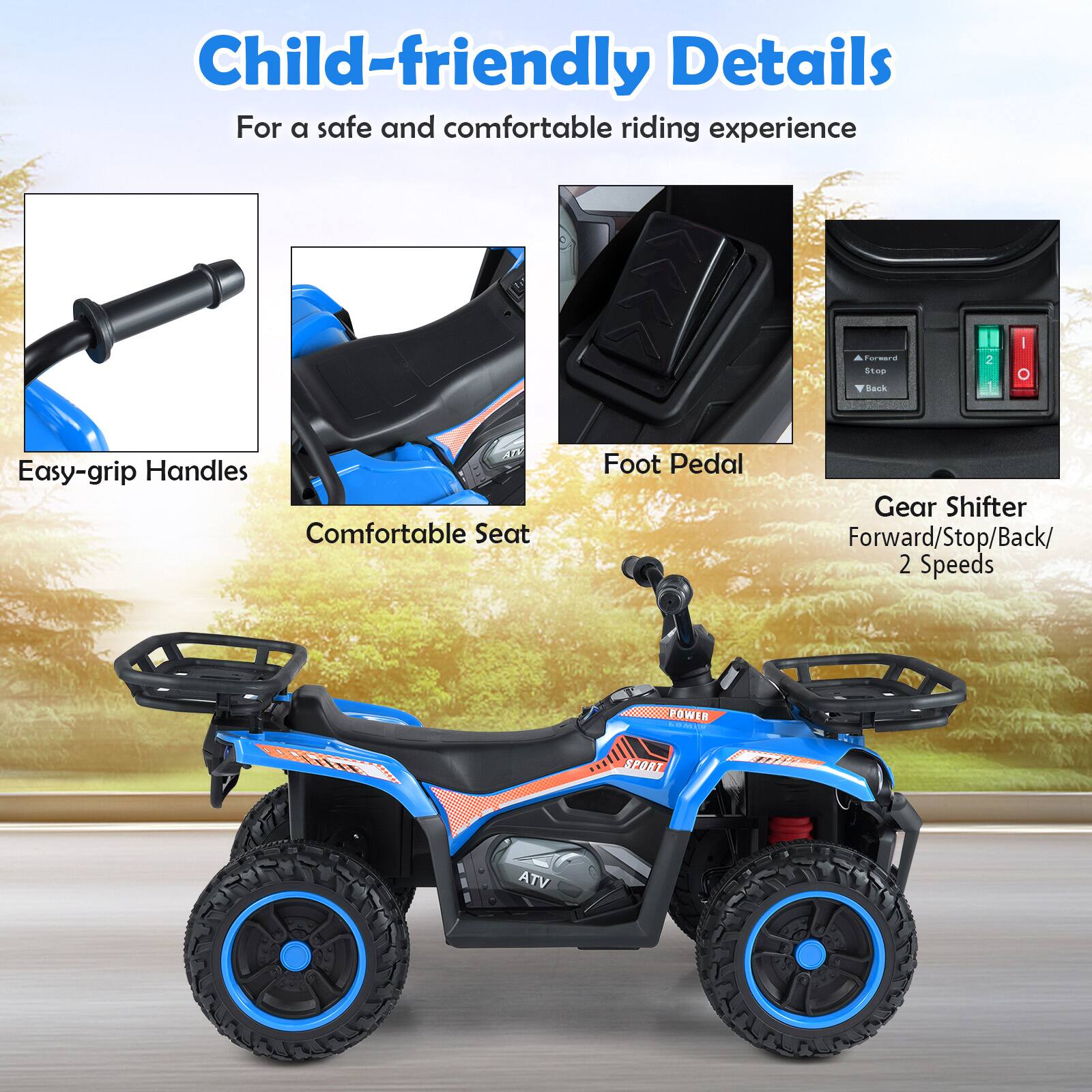 Child-friendly Details  
For a safe and comfortable riding experience  

- Easy-grip Handles  
- Comfortable Seat  
- Foot Pedal  
- Gear Shifter  
  - Forward/Stop/Back/2 Speeds  

ATV POWER  
SPORT