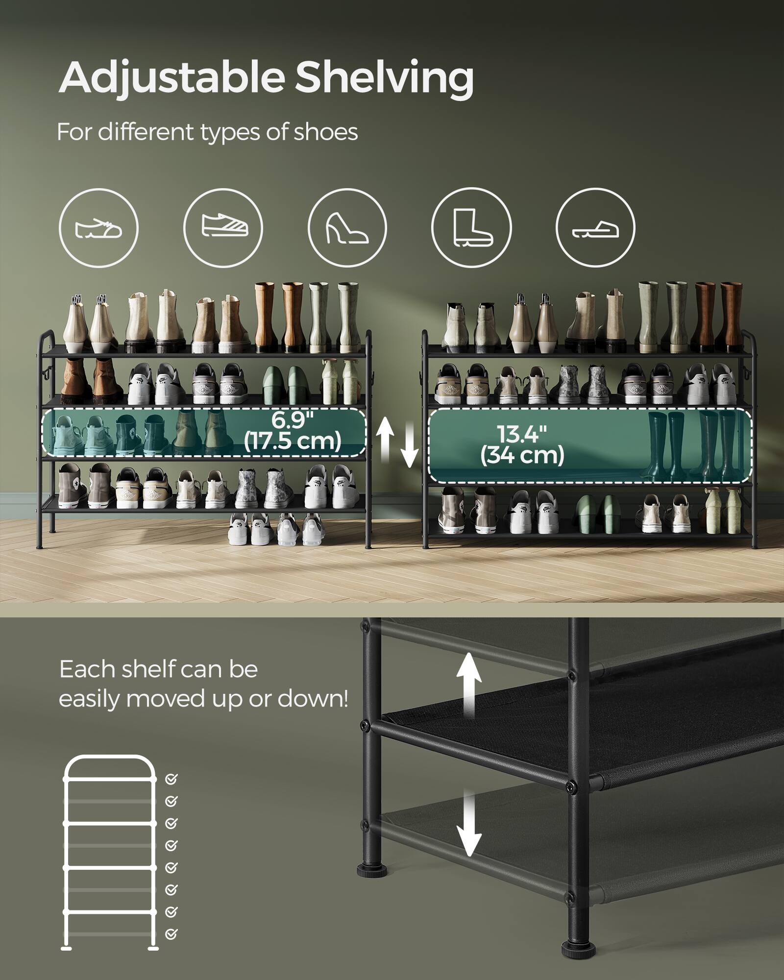 Adjustable Shelving  
For different types of shoes  

6.9" (17.5 cm)  
13.4" (34 cm)  

Each shelf can be easily moved up or down!