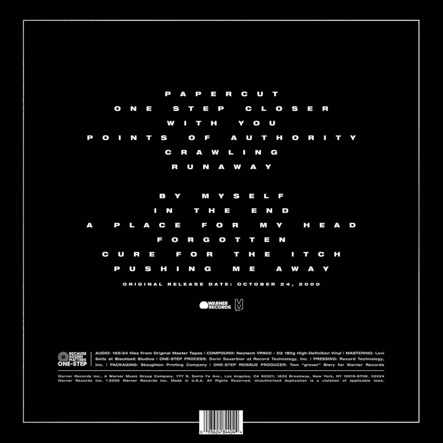 PAPERCUT  
ONE STEP CLOSER  
WITH YOU  
POINTS OF AUTHORITY  
CRAWLING  
RUNAWAY  
BY MYSELF  
IN THE END  
A PLACE FOR MY HEAD  
FORGOTTEN  
CURE FOR THE ITCH  
PUSHING ME AWAY  

ORIGINAL RELEASE DATE: OCTOBER 24, 2000  

WARNER RECORDS  

AUDIO: 192/24 files from Original Master Tapes | COMPRESSED: Nontech VR900 | D2 180g High-Definition Vinyl | MASTERING: Levi Lavi  
SOUND: Selt at Blackbelt Studios | ONE-STEP PROCESS: Drrin Sauerbier at Record Technology, Inc. | PRESSING: Record Technology, Inc.  
PACKAGING: Stoughton Printing Company | ONE-STEP REISSUE PRODUCER: Tom "grover" Bierly for Warner Records  

Warner Records Inc., a Warner Music Group Company, 777 S. Santa Fe Ave., Los Angeles, CA 90019; 1233 Broadway, New York, NY 10019-5700  
Warner Records