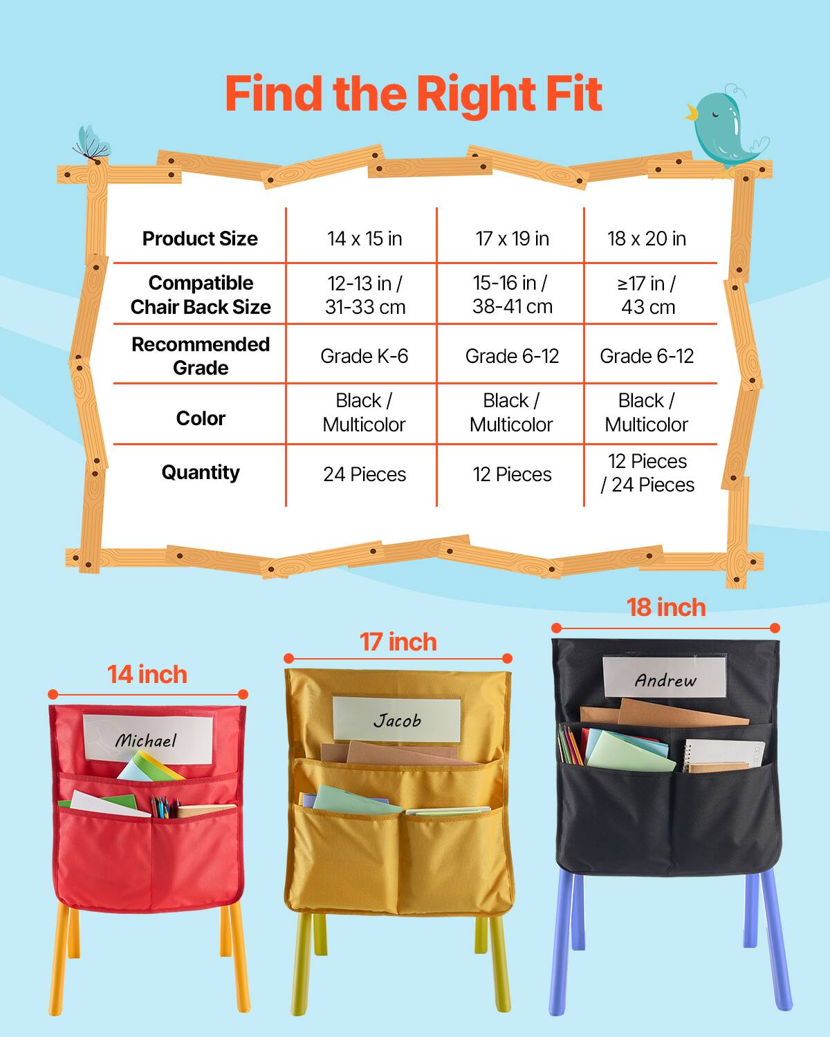 Find the Right Fit

| Product Size | 14 x 15 in | 17 x 19 in | 18 x 20 in |
|--------------|-----------|-----------|-----------|
| Compatible Chair Back Size | 12-13 in / 31-33 cm | 15-16 in / 38-41 cm | ≥17 in / 43 cm |
| Recommended Grade | Grade K-6 | Grade 6-12 | Grade 6-12 |
| Color | Black / Multicolor | Black / Multicolor | Black / Multicolor |
| Quantity | 24 Pieces | 12 Pieces | 12 Pieces / 24 Pieces |

14 inch  
Michael

17 inch  
Jacob

18 inch  
Andrew