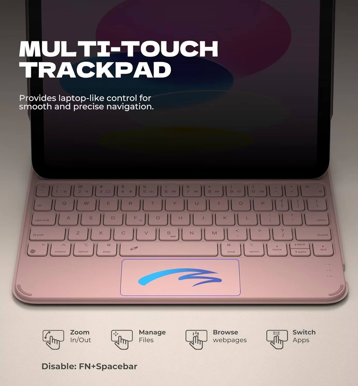 MULTI-TOUCH TRACKPAD  
Provides laptop-like control for smooth and precise navigation.

- Zoom In/Out
- Manage Files
- Browse webpages
- Switch Apps

Disable: FN+Spacebar