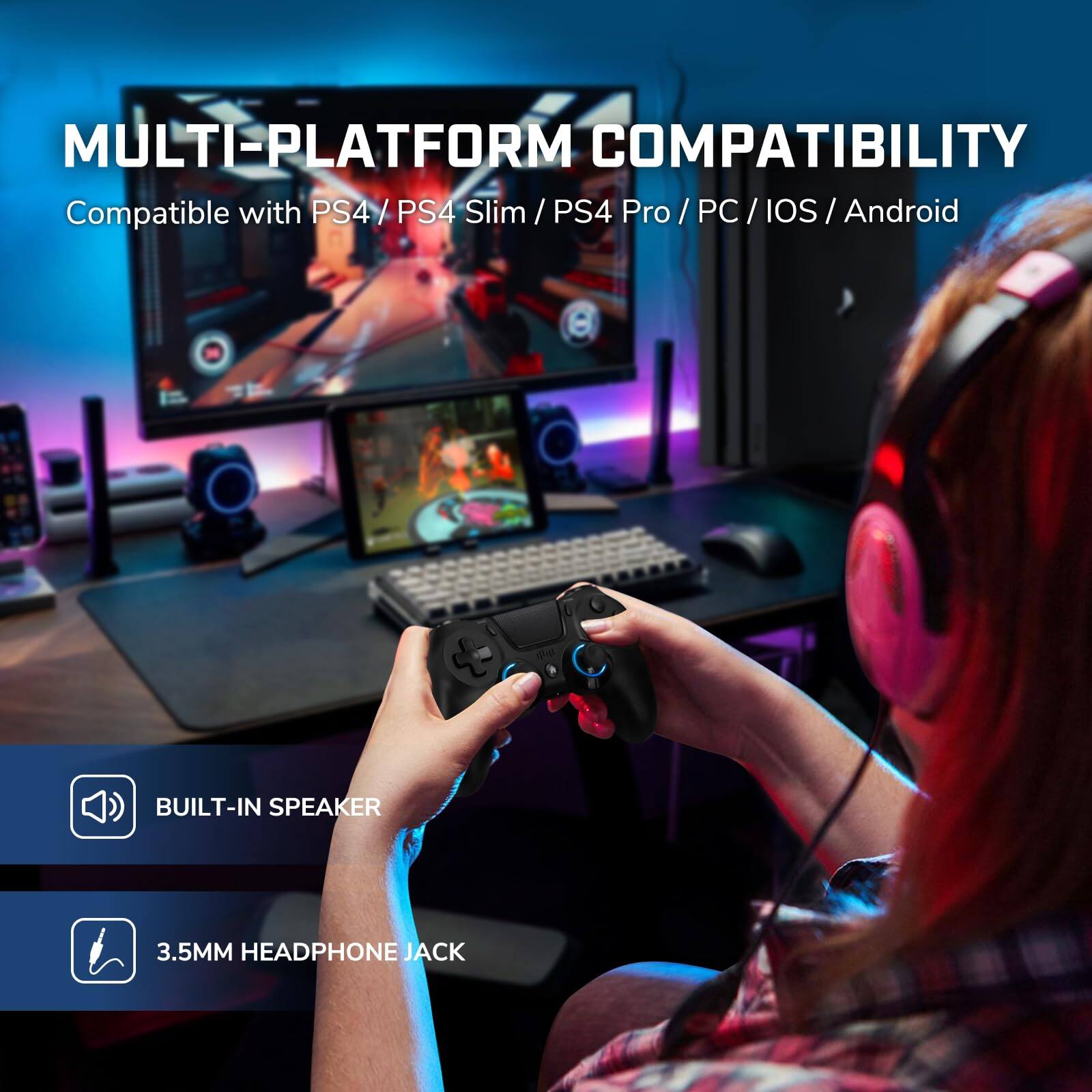 MULTI-PLATFORM COMPATIBILITY  
Compatible with PS4 / PS4 Slim / PS4 Pro / PC / iOS / Android  

BUILT-IN SPEAKER  
3.5MM HEADPHONE JACK