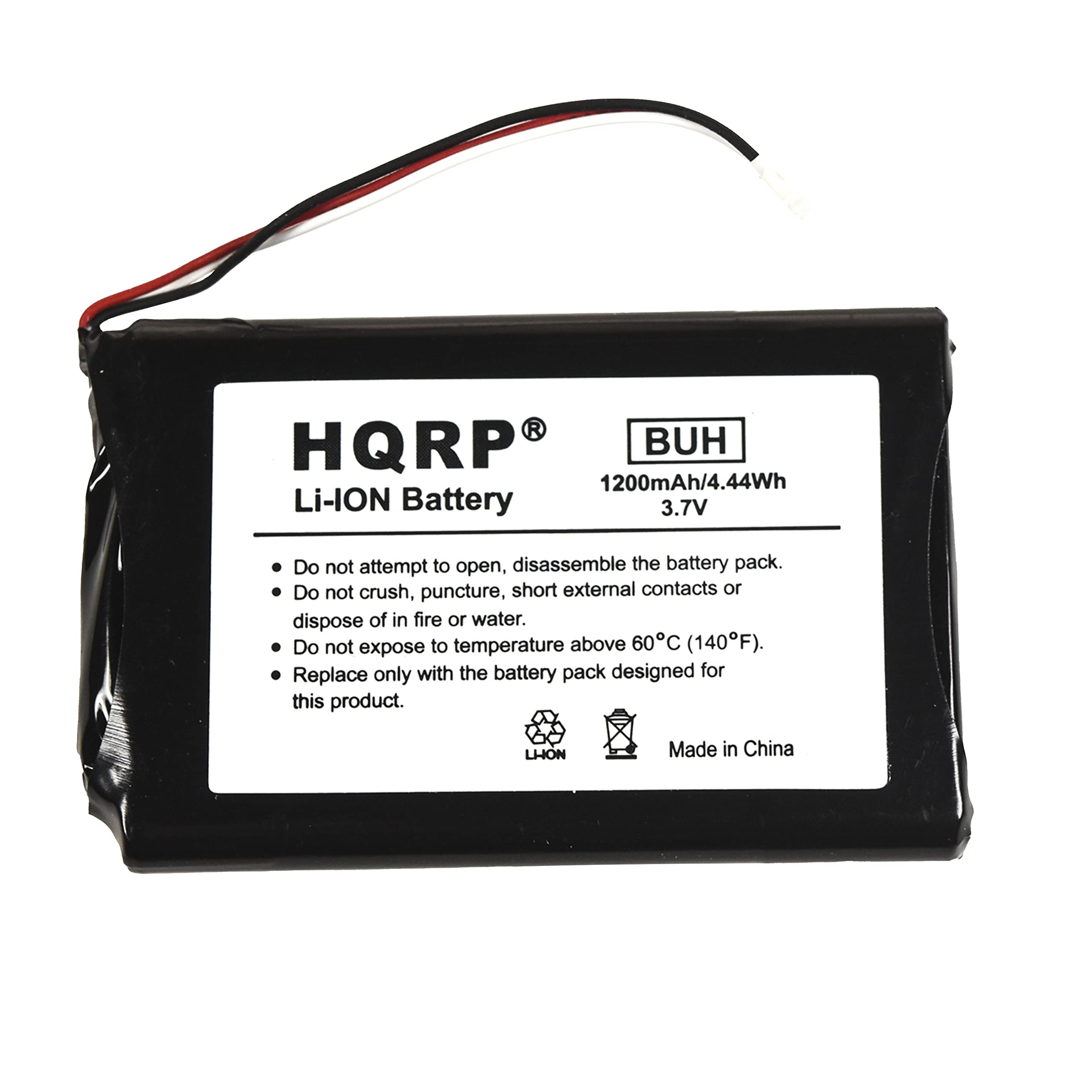 HQRP® Li-ION Battery  
BUH  
1200mAh/4.44Wh  
3.7V  

Do not attempt to open, disassemble the battery pack.  
Do not crush, puncture, short external contacts or dispose of in fire or water.  
Do not expose to temperature above 60°C (140°F).  
Replace only with the battery pack designed for this product.  

Made in China