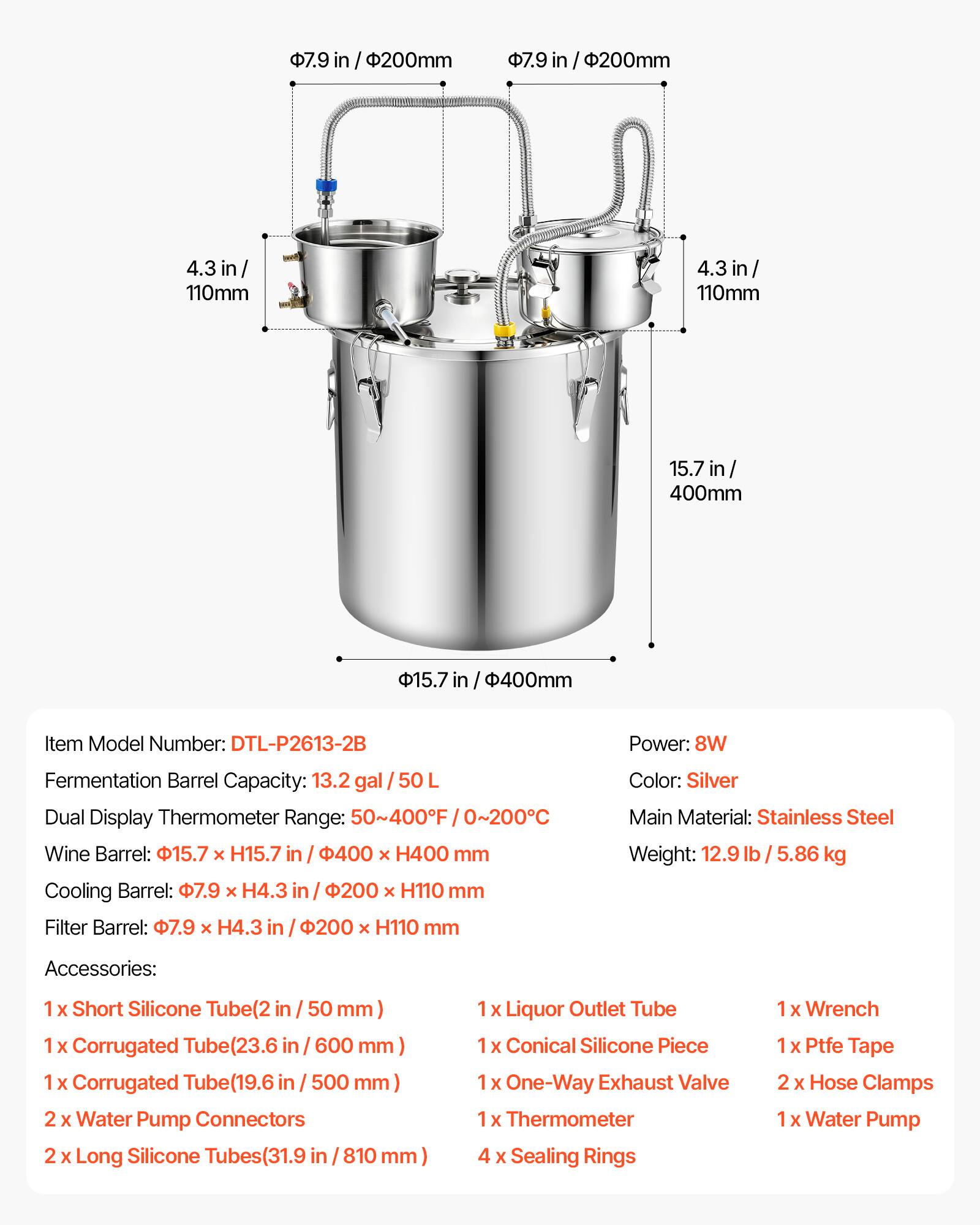 7.9 in / 200mm  
4.3 in / 110mm  
15.7 in / 400mm  

Item Model Number: DTL-P2613-2B  
Power: 8W  
Fermentation Barrel Capacity: 13.2 gal / 50 L  
Dual Display Thermometer Range: 50~400F / 0~200C  
Wine Barrel: 15.7 x H15.7 in / 400 x H400 mm  
Cooling Barrel: 7.9 x H4.3 in / 200 x H110 mm  
Filter Barrel: 7.9 x H4.3 in / 200 x H110 mm  

Color: Silver  
Main Material: Stainless Steel  
Weight: 12.9 lb / 5.86 kg  

Accessories:  
1 x Short Silicone Tube (2 in / 50 mm)  
1 x Corrugated Tube (23.6 in / 600 mm)  
1 x Corrugated Tube (19.6 in / 50