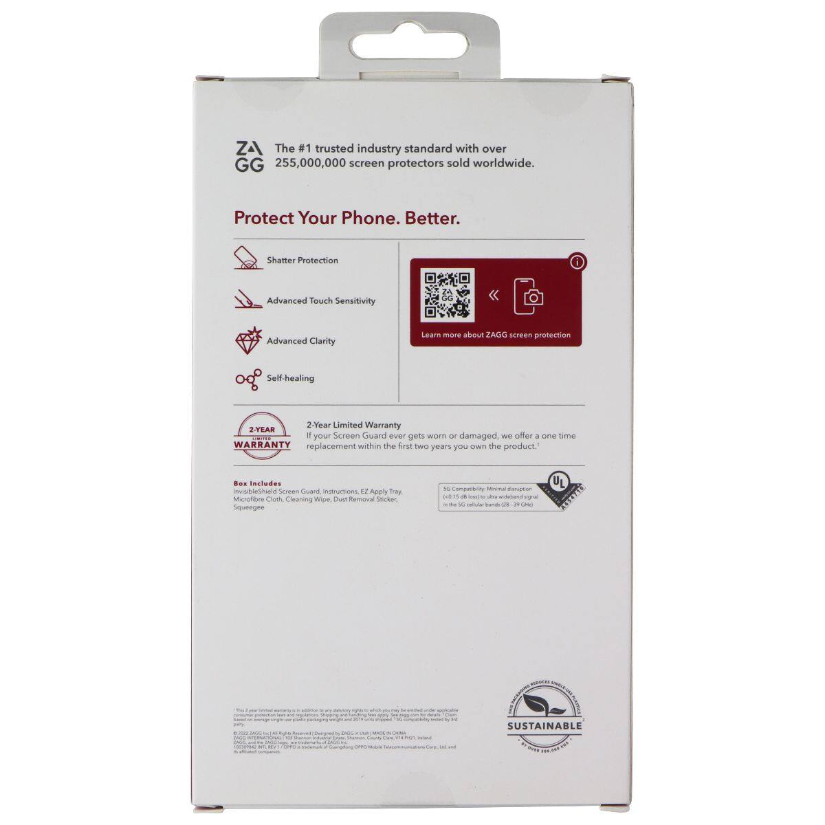 ZA The #1 trusted industry standard with over 255,000,000 screen protectors sold worldwide. Protect Your Phone. Better. Shatter Protection Advanced Touch Sensitivity Advanced Clarity Learn more about ZAGG screen protection Self-healing 2-Year Limited Warranty If your Screen Guard ever gets worn or damaged, we offer a one time replacement within the first two years you own the product. Includes invisibleShield Screen Guard Instructions, EZ Applicator, Microfiber Cloth, Cleaning Wipe, Dust Removal Sticker, Squeegee UL 5G Compatibility Minimal disruption to 5G signal (15.15 dB loss to worldwide signal in 5G frequency bands 25-28.2 GHz) SUSTAINABLE
