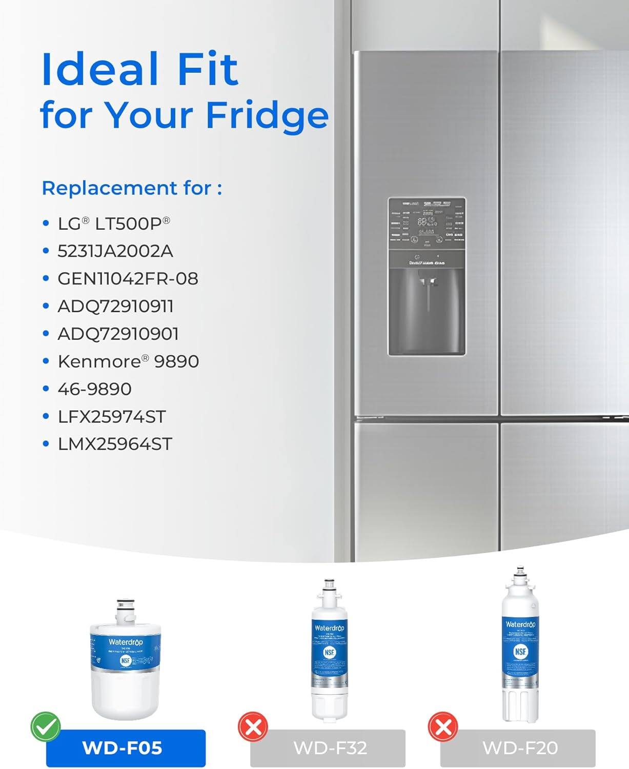 Ideal Fit for Your Fridge

Replacement for:
- LG LT500P
- 5231JA2002A
- GEN11042FR-08
- ADQ72910911
- ADQ72910901
- Kenmore 9890
- 46-9890
- LFX25974ST
- LMX25964ST

Waterdrop
- WD-F05
- WD-F32
- WD-F20
