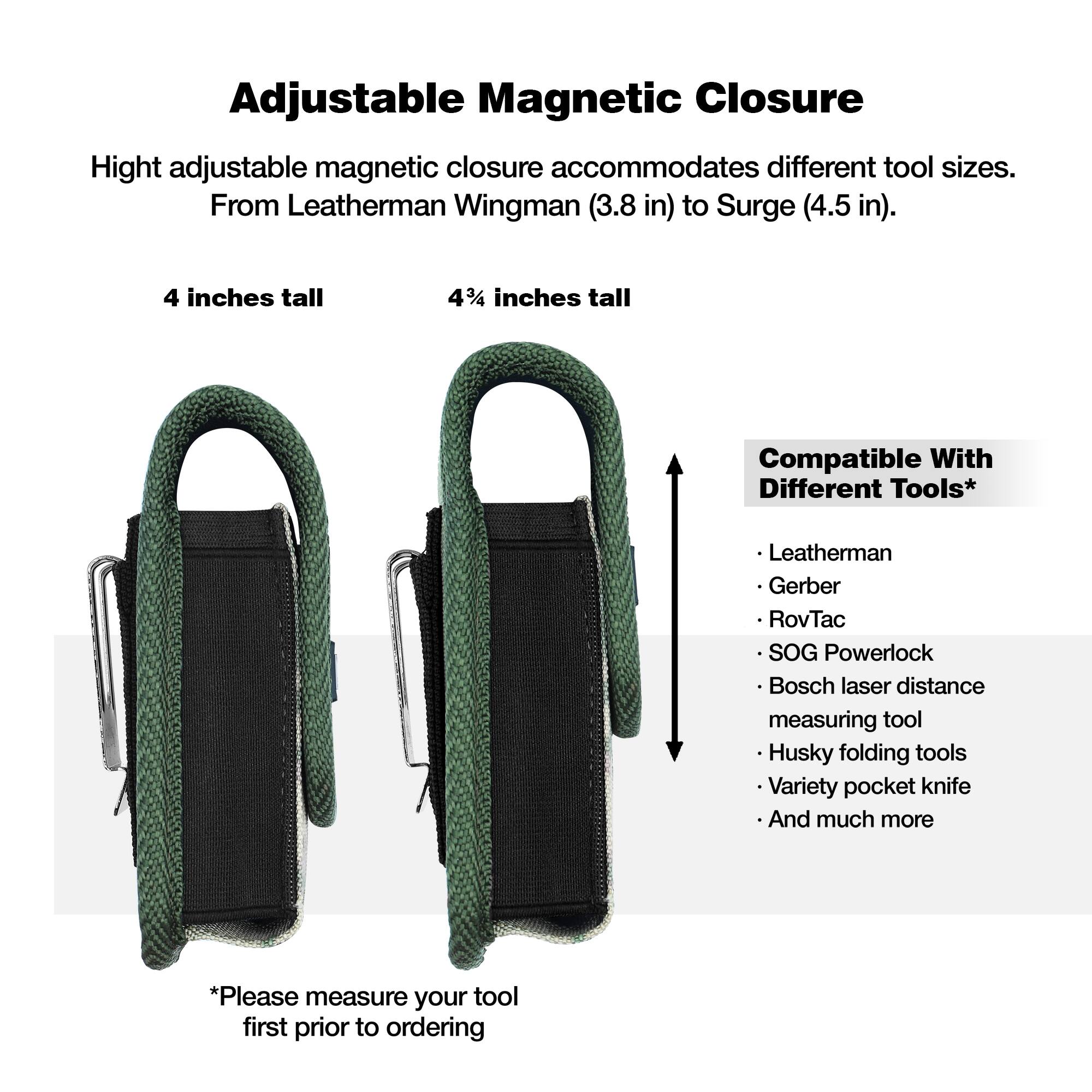 Adjustable Magnetic Closure

Height adjustable magnetic closure accommodates different tool sizes. From Leatherman Wingman (3.8 in) to Surge (4.5 in).

4 inches tall

4¼ inches tall

Compatible With Different Tools*

- Leatherman
- Gerber
- RovTac
- SOG Powerlock
- Bosch laser distance measuring tool
- Husky folding tools
- Variety pocket knife
- And much more

*Please measure your tool first prior to ordering