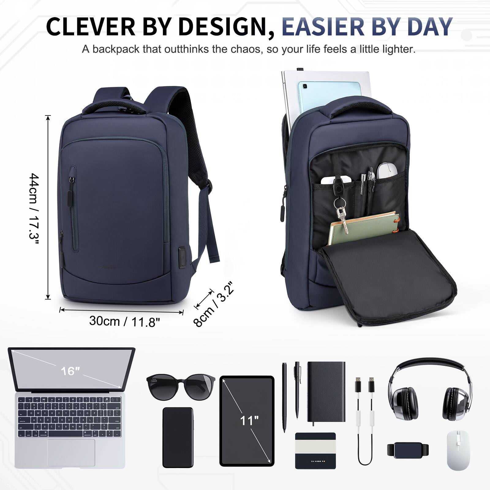 CLEVER BY DESIGN, EASIER BY DAY  
A backpack that outthinks the chaos, so your life feels a little lighter.  

44cm / 17.3"  
30cm / 11.8"  
8cm / 3.2"  
16"  
11"
