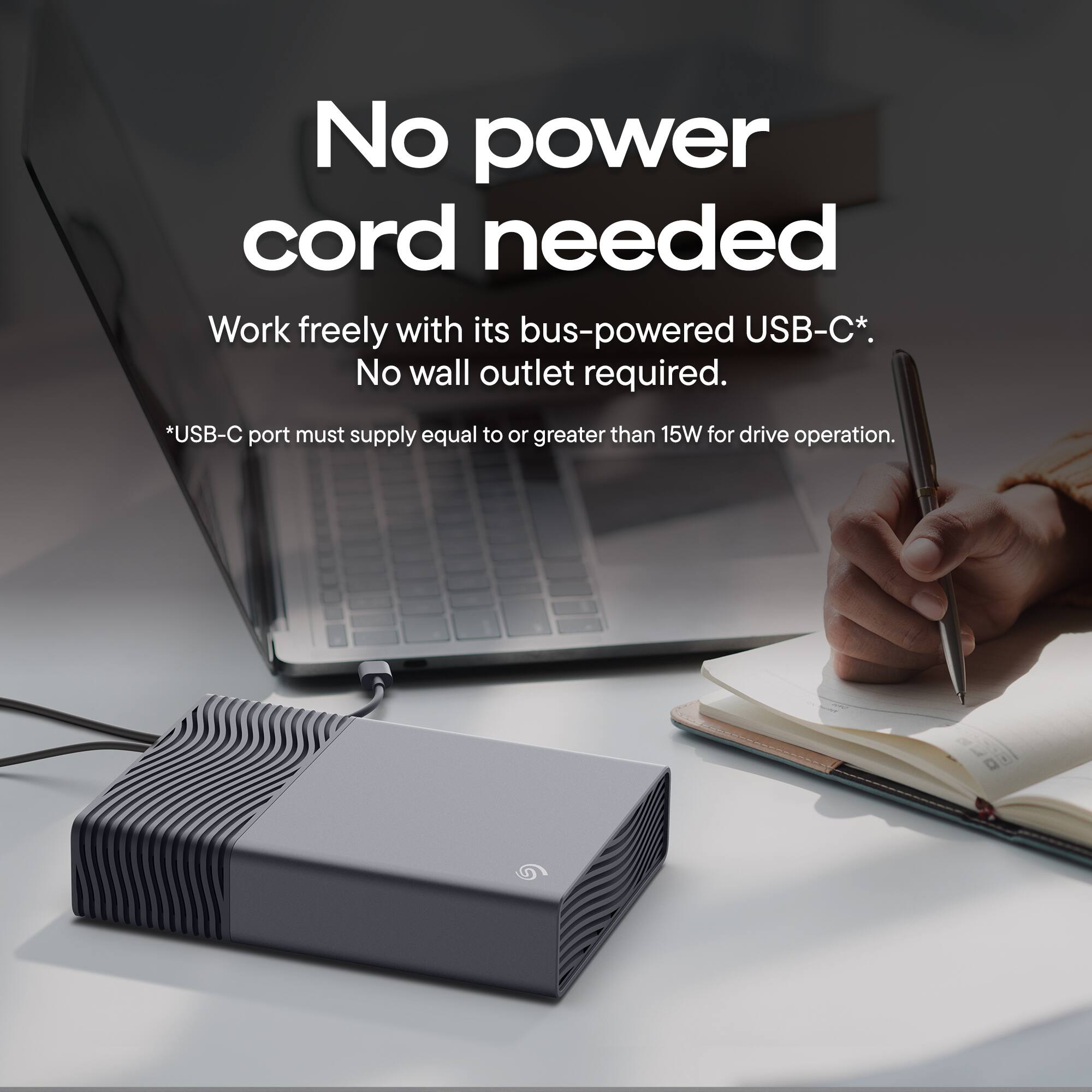 No power cord needed  
Work freely with its bus-powered USB-C*.  
No wall outlet required.  
*USB-C port must supply equal to or greater than 15W for drive operation.