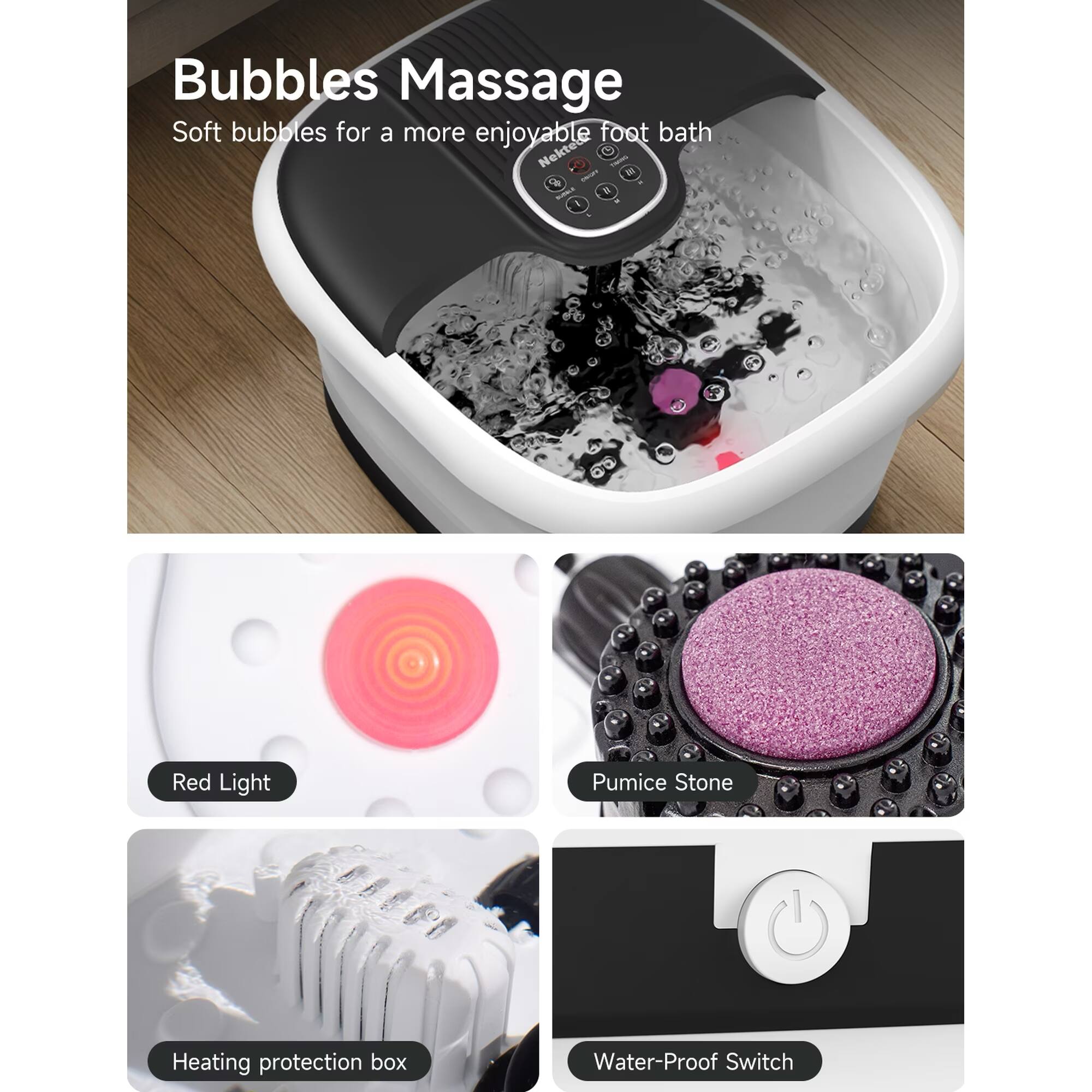 Bubbles Massage  
Soft bubbles for a more enjoyable foot bath  

Nekted names  
CA N ROTALE  

Red Light  
Pumice Stone  
Heating protection box  
Water-Proof Switch