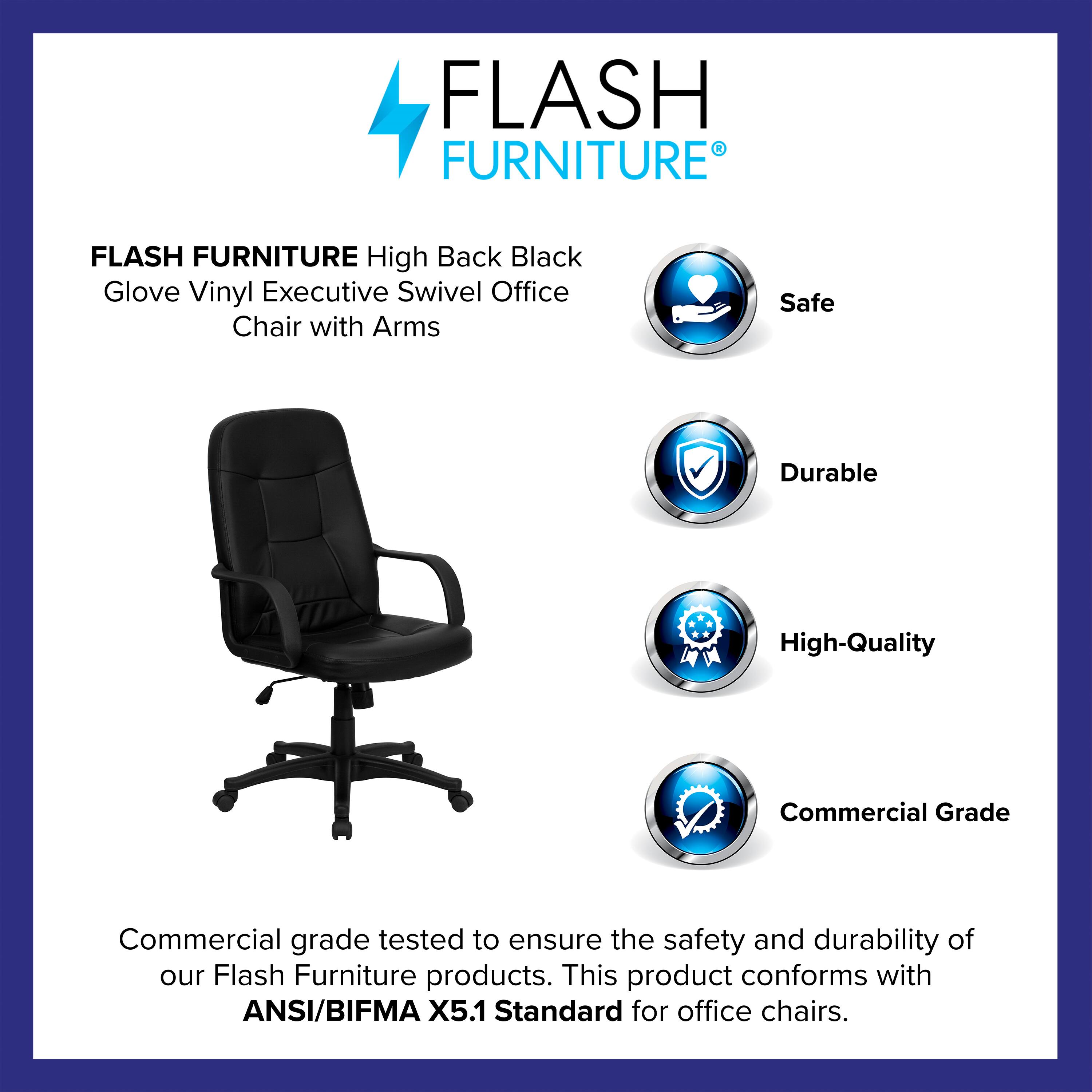 FLASH FURNITURE High Back Black Glove Vinyl Executive Swivel Office Chair with Arms

Safe  
Durable  
High-Quality  
Commercial Grade

Commercial grade tested to ensure the safety and durability of our Flash Furniture products. This product conforms with ANSI/BIFMA X5.1 Standard for office chairs.