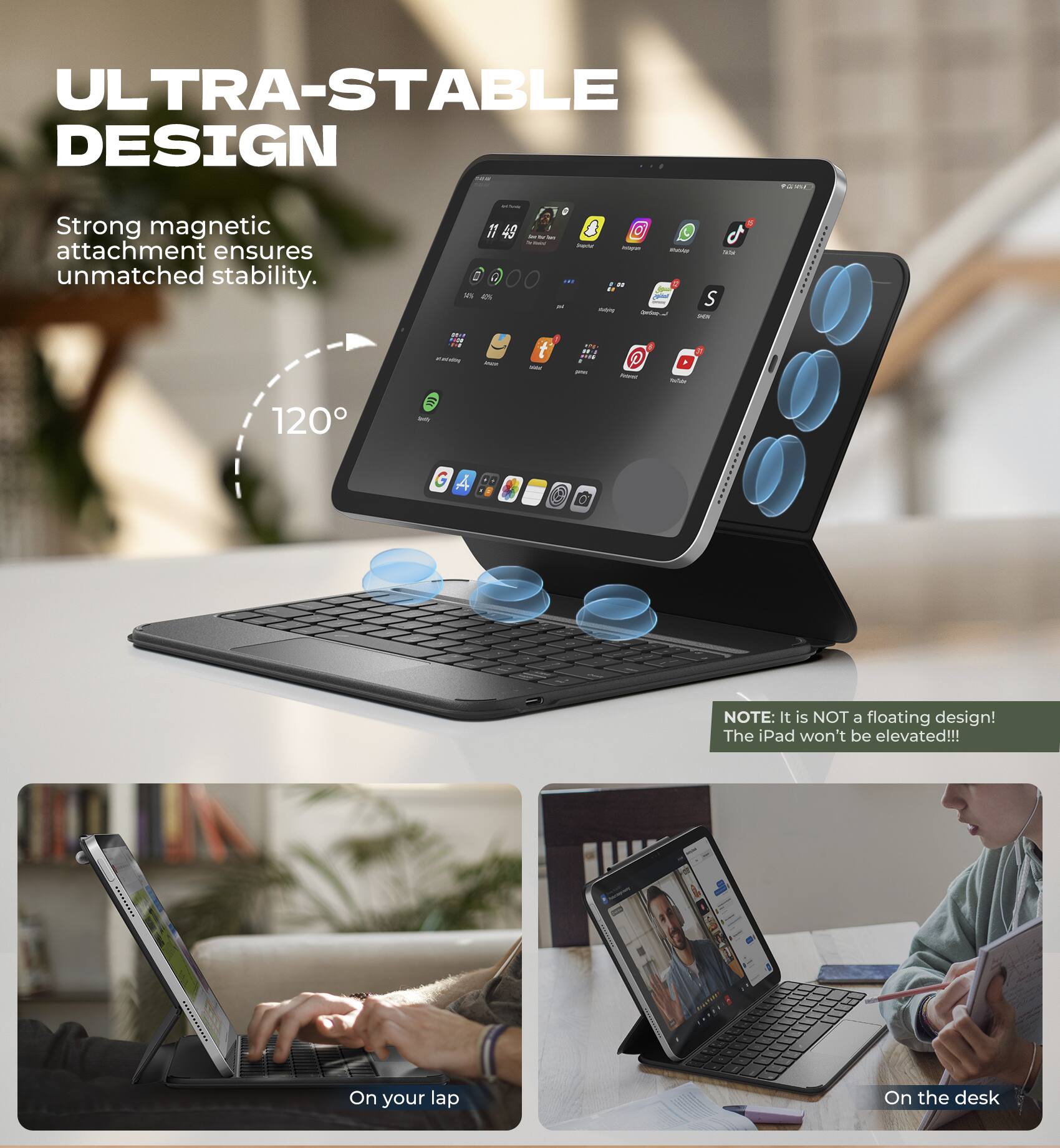 ULTRA-STABLE DESIGN  
Strong magnetic attachment ensures unmatched stability.  
120°  

NOTE: It is NOT a floating design! The iPad won't be elevated!!!  

On your lap  
On the desk