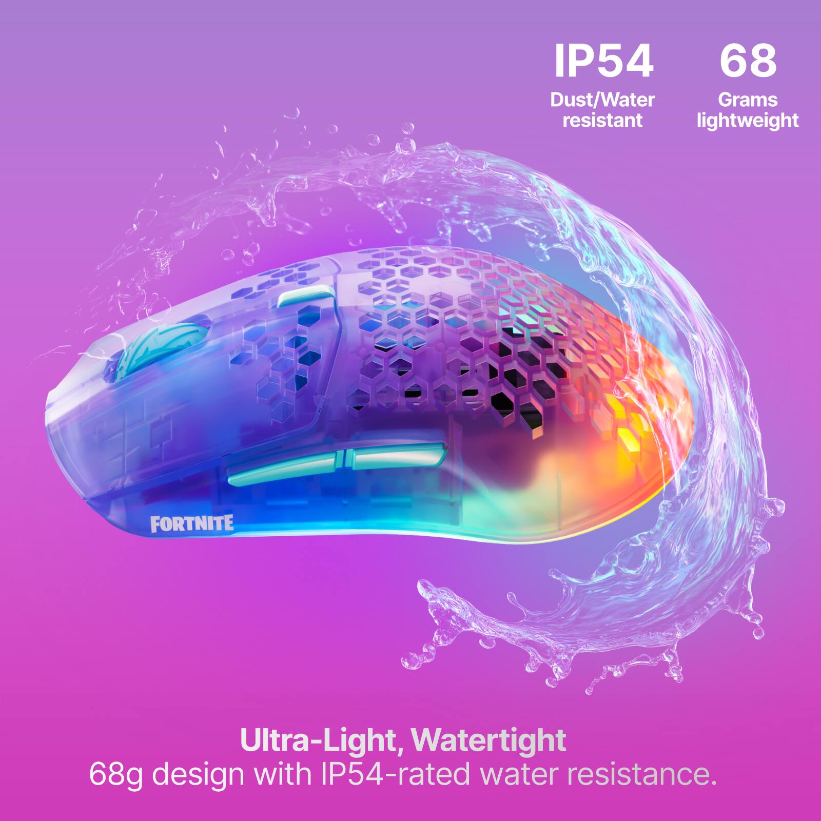 IP54 68 Dust/Water Grams resistant lightweight

FORTNITE

Ultra-Light, Watertight 68g design with IP54-rated water resistance.
