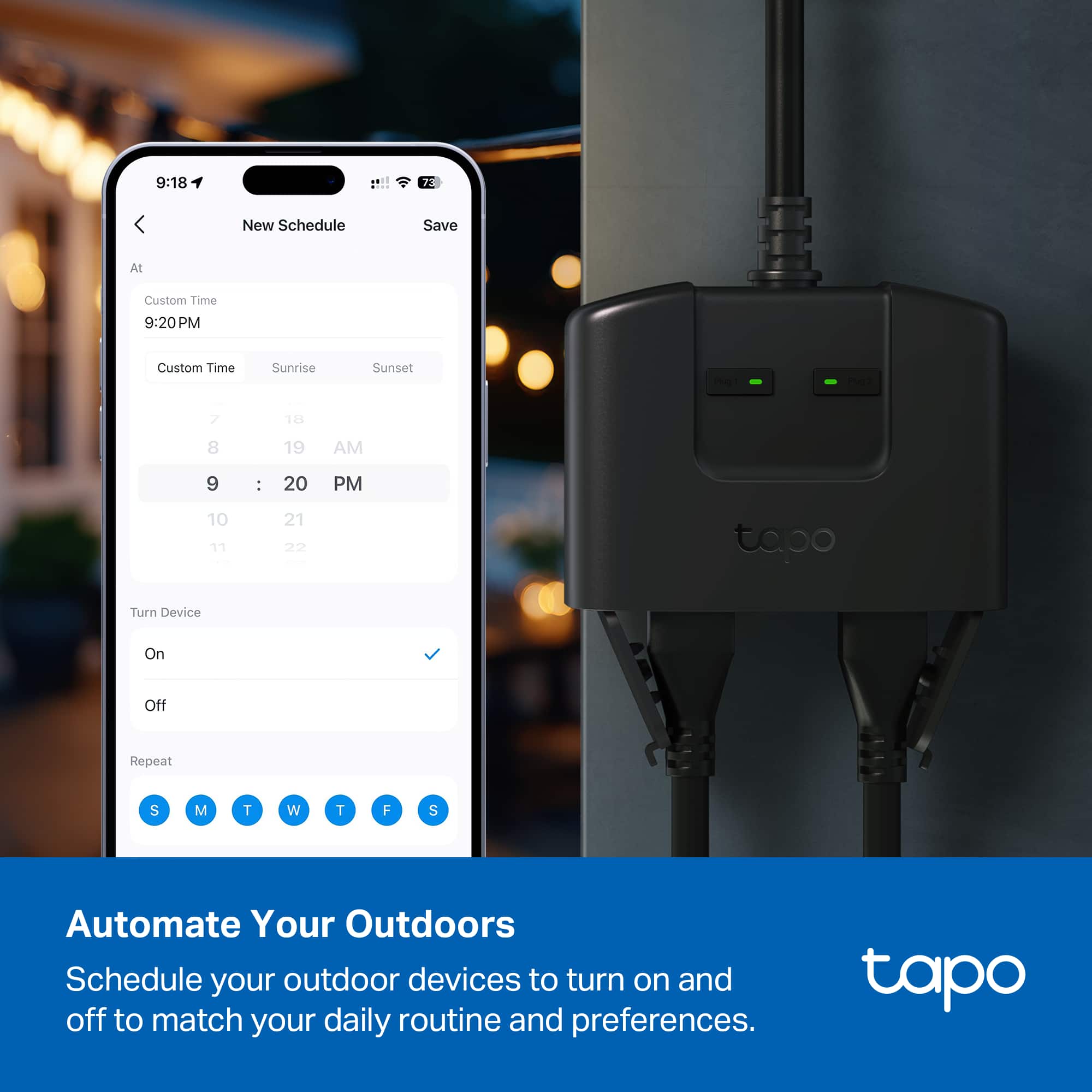 9:18 7 New Schedule Save All Custom Time 9:20PM Custom Time Sunrise Sunset 1e f 7 12 8 19 AM 9 - 20 PM 10 17 21 tapo Turn Device On Off Repeat S M T W T F S Automate Your Outdoors Schedule your outdoor devices to turn on and off to match your daily routine and preferences. tapo
---
Automate Your Outdoors
Schedule your outdoor devices to turn on and off to match your daily routine and preferences.