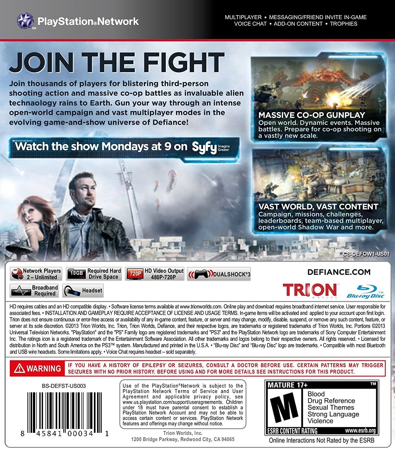 **PlayStation Network**

**JOIN THE FIGHT**

Join thousands of players for blistering third-person shooting action and massive co-op battles as invaluable alien technology rains to Earth. Gun your way through an intense open-world campaign and vast multiplayer modes in the evolving game-and-show universe of Defiance!

Watch the show Mondays at 9 on Syfy

**MASSIVE CO-OP GUNPLAY**

Open world. Dynamic events. Massive battles. Prepare for co-op shooting on a vastly new scale.

**VAST WORLD, VAST CONTENT**

Campaign, missions, challenges, leaderboards, team-based multiplayer, open-world Shadow War and more.

**MULTIPLAYER • MESSAGING/FRIEND INVITE IN-GAME • VOICE-CHAT • ADD-ON CONTENT • TROPHIES**

**Network Players**  
2 - Unlimited

**Required Hard Drive Space**  
10GB

**HD Video Output**  
720P 480P-720P

**DUALSHOCK 3**

**DEFIANCE.COM**

**TRION**

**Blu-ray Disc**

**HD requires cables and an HD compatible display.**  
Software license terms available at trionworlds.com. Online play and download requires broadband internet