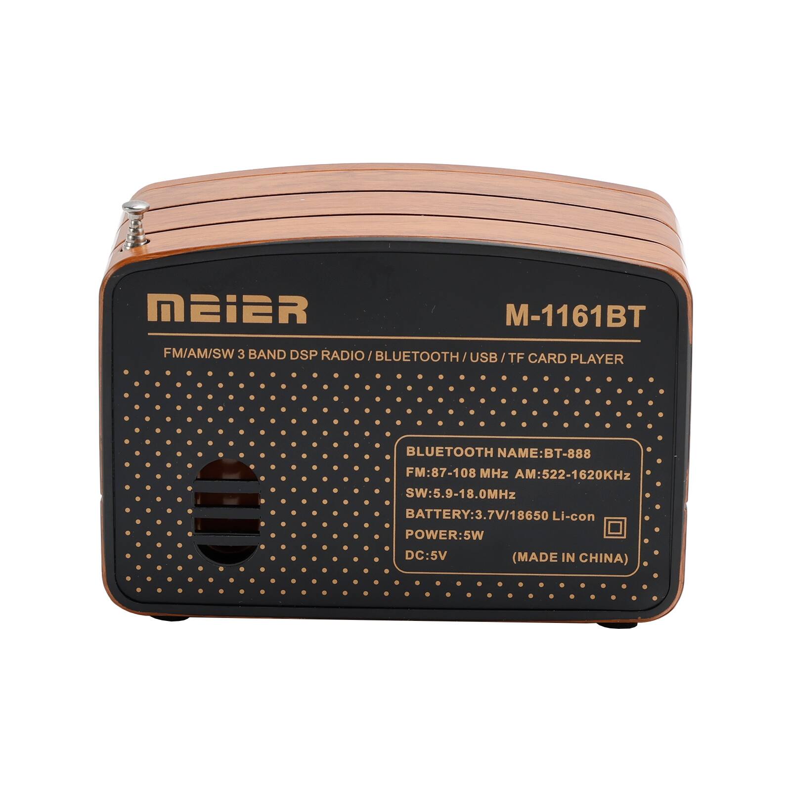 MEIER  
M-1161BT  
FM/AM/SW 3 BAND DSP RADIO / BLUETOOTH / USB / TF CARD PLAYER  

BLUETOOTH NAME: BT-888  
FM: 87-108 MHz  
AM: 522-1620 KHz  
SW: 5.9-18.0 MHz  
BATTERY: 3.7V / 18650 Li-con  
POWER: 5W  
DC: 5V  
(MADE IN CHINA)