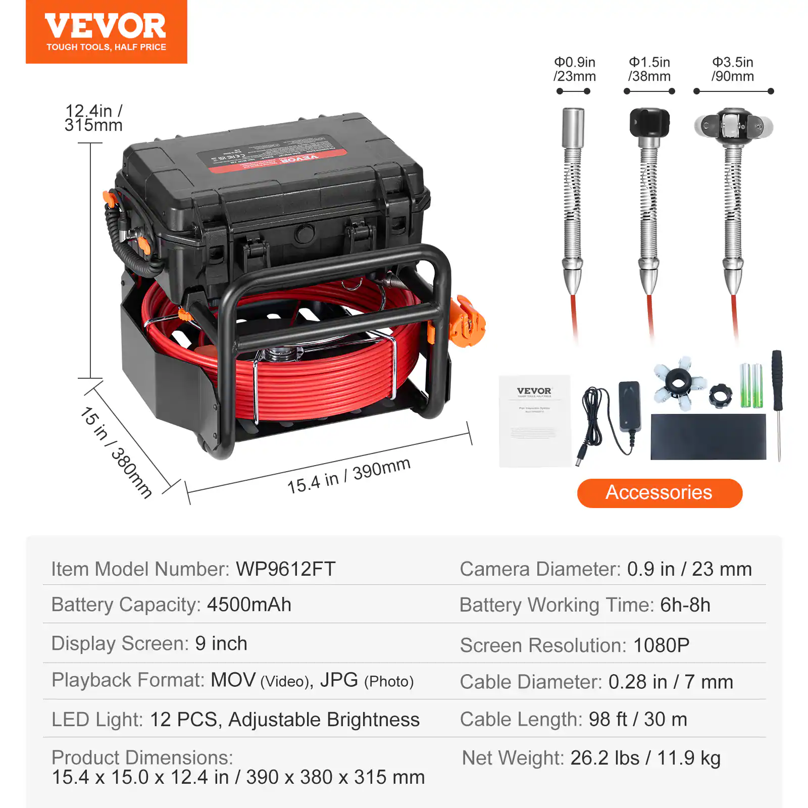 VEVOR TOUGH TOOLS, HALF PRICE

0.9in / 23mm
1.5in / 38mm
3.5in / 90mm

12 4in / 315mm
15 in / 380mm
15.4 in / 390mm

VEVOR Accessories

Item Model Number: WP9612FT
Camera Diameter: 0.9 in / 23 mm
Battery Capacity: 4500mAh
Display Screen: 9 inch
Playback Format: MOV (Video), JPG (Photo)
Battery Working Time: 6h-8h
Screen Resolution: 1080P
Cable Diameter: 0.28 in / 7 mm
LED Light: 12 PCS, Adjustable Brightness
Cable Length: 98 ft / 30 m
Product Dimensions: 15.4 x 15.0 x 12.4 in / 390 x 380 x 315 mm
Net Weight: 26.2 lbs / 11.9 kg