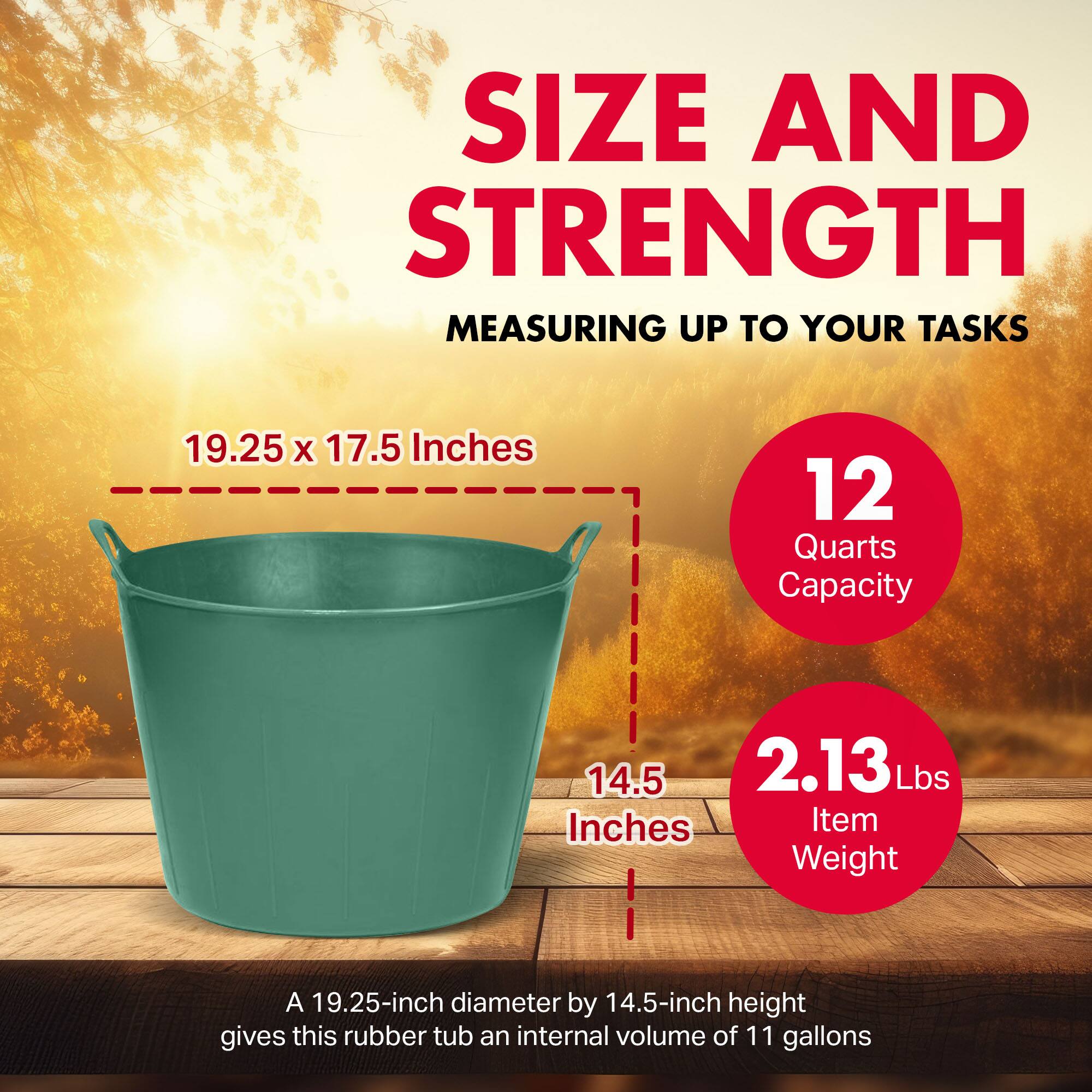SIZE AND STRENGTH  
MEASURING UP TO YOUR TASKS  

19.25 x 17.5 Inches  
12 Quarts Capacity  
14.5 Inches  
2.13 Lbs Item Weight  

A 19.25-inch diameter by 14.5-inch height gives this rubber tub an internal volume of 11 gallons