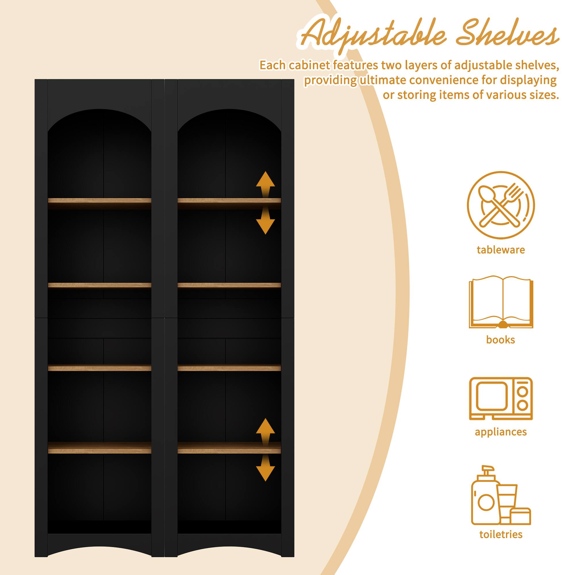 Adjustable Shelves

Each cabinet features two layers of adjustable shelves, providing ultimate convenience for displaying or storing items of various sizes.

- tableware
- books
- appliances
- toiletries