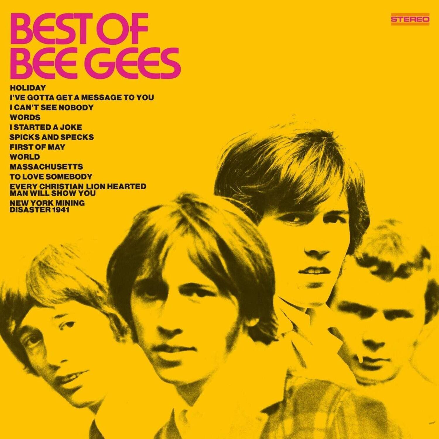 BEST OF BEE GEES

HOLIDAY  
I'VE GOTTA GET A MESSAGE TO YOU  
I CAN'T SEE NOBODY  
WORDS  
I STARTED A JOKE  
SPICKS AND SPECKS  
FIRST OF MAY  
WORLD  
MASSACHUSETTS  
TO LOVE SOMEBODY  
EVERY CHRISTIAN LION HEARTED MAN WILL SHOW YOU  
NEW YORK MINING DISASTER 1941  

STEREO