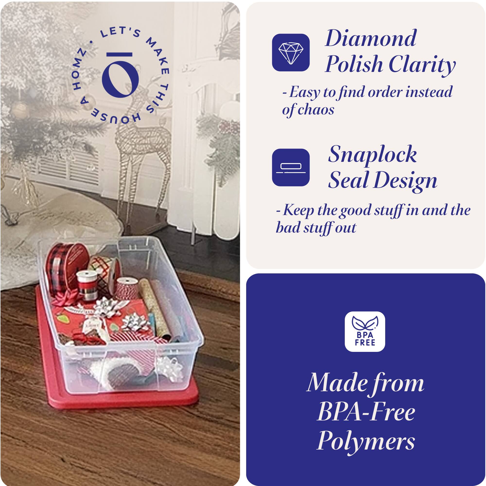 LET'S MAKE THIS HOUSE HOMZ

- Diamond Polish Clarity
  - Easy to find order instead of chaos

- Snaplock Seal Design
  - Keep the good stuff in and the bad stuff out

- Made from BPA-Free Polymers