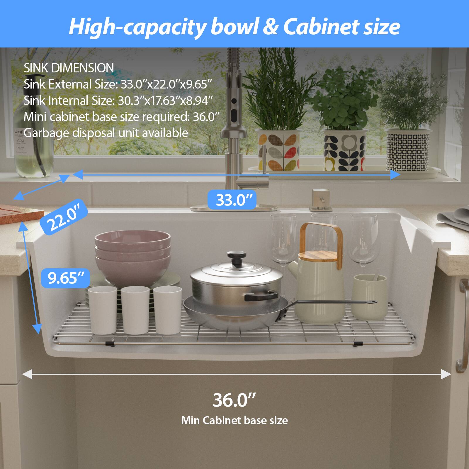 High-capacity bowl & Cabinet size

SINK DIMENSION  
Sink External Size: 33.0"x22.0"x9.65"  
Sink Internal Size: 30.3"x17.63"x8.94"  
Mini cabinet base size required: 36.0"  
Garbage disposal unit available  

33.0"  
22.0"  
9.65"  
36.0"  
Min Cabinet base size
