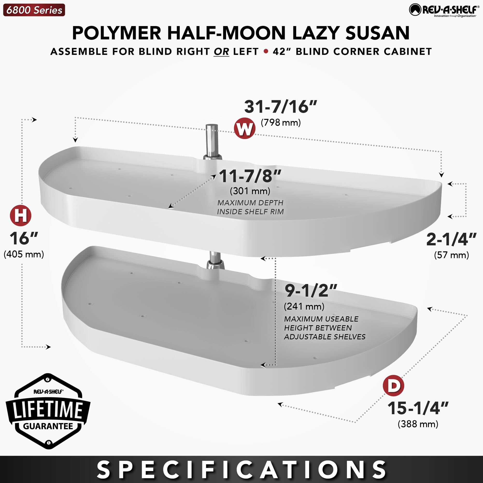 6800 Series  
POLYMER HALF-MOON LAZY SUSAN  
ASSEMBLE FOR BLIND RIGHT OR LEFT • 42" BLIND CORNER CABINET  

**SPECIFICATIONS**  
- W: 31-7/16" (798 mm)  
- H: 16" (405 mm)  
- D: 15-1/4" (388 mm)  
- 11-7/8" (301 mm) MAXIMUM DEPTH INSIDE SHELF RIM  
- 2-1/4" (57 mm)  
- 9-1/2" (241 mm) MAXIMUM USEABLE HEIGHT BETWEEN ADJUSTABLE SHELVES  

LIFETIME GUARANTEE