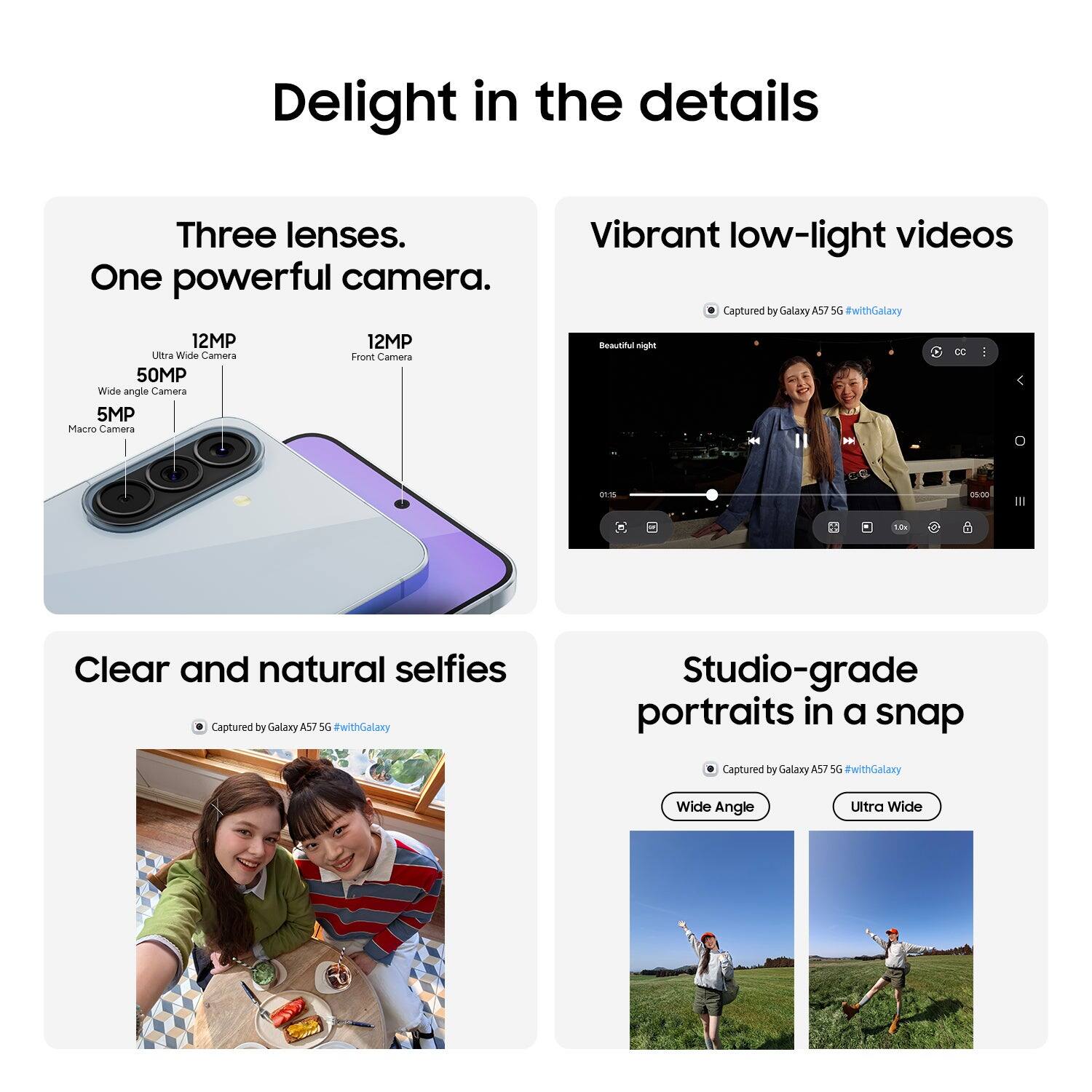 Delight in the details

Three lenses. One powerful camera.

Vibrant low-light videos
Captured by Galaxy A57 5G #withGalaxy

Clear and natural selfies
Captured by Galaxy A57 5G #withGalaxy

Studio-grade portraits in a snap
Captured by Galaxy A57 5G #withGalaxy

12MP Ultra Wide Camera
50MP Wide angle Camera
5MP Macro Camera
12MP Front Camera