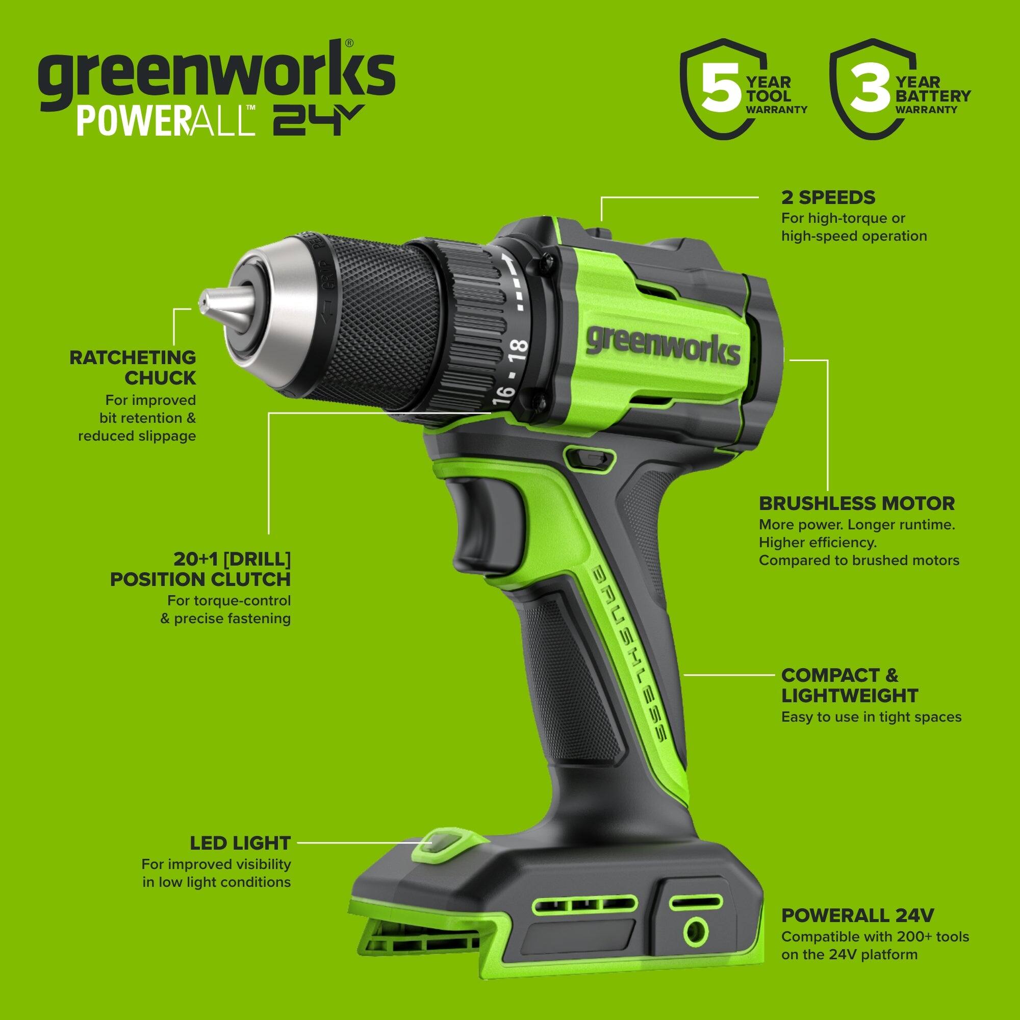 greenworks POWERALL 24V

5 YEAR TOOL WARRANTY
3 YEAR BATTERY WARRANTY

2 SPEEDS For high-torque or high-speed operation

RATCHETING CHUCK For improved bit retention & reduced slippage

20+1 [DRILL] POSITION CLUTCH For torque-control & precise fastening

BRUSHLESS MOTOR More power. Longer runtime. Higher efficiency. Compared to brushed motors

COMPACT & LIGHTWEIGHT Easy to use in tight spaces

LED LIGHT For improved visibility in low light conditions

POWERALL 24V Compatible with 200+ tools on the 24V platform